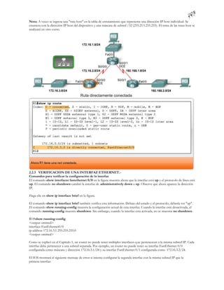 Nota: A veces se ingresa una "ruta host" en la tabla de enrutamiento que representa una dirección IP host individual. Se
enumera con la dirección IP host del dispositivo y una máscara de subred /32 (255.25 5.255.255). El tema de las rutas host se
analizará en otro curso.




2.2.3 VERIFICACION DE UNA INTERFAZ ETHERNET.-
Comandos para verificar la configuración de la interfaz
El comando show interfaces fastethernet 0/0 en la figura muestra ahora que la interfaz está up y el protocolo de línea está
up. El comando no shutdown cambió la interfaz de administratively down a up. Observe que ahora aparece la dirección
IP.

Haga clic en show ip interface brief en la figura.

El comando show ip interface brief también verifica esta información. Debajo del estado y el protocolo, debería ver "up".
El comando show running-config muestra la configuración actual de esta interfaz. Cuando la interfaz está desactivada, el
comando running-config muestra shutdown. Sin embargo, cuando la interfaz está activada, no se muestra no shutdown.

R1#show running-config
<output omitted>
interface FastEthernet0/0
ip address 172.16.3.1 255.255.255.0
<output omitted>

Como se explicó en el Capítulo 1, un router no puede tener múltiples interfaces q ue pertenezcan a la misma subred IP. Cada
interfaz debe pertenecer a una subred separada. Por ejemplo, un router no puede tener su interfaz FastEthernet 0/0
configurada como máscara y dirección 172.16.3.1/24 y su interfaz FastEthernet 0/1 configurada como 172.16.3.2/24.

El IOS mostrará el siguiente mensaje de error si intenta configurar la segunda interfaz con la misma subred IP que la
primera interfaz:
 