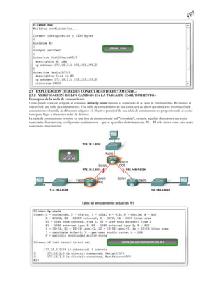 2.3 EXPLORACION DE REDES CONECTADAS DIRECTAMENTE.-
2.3.1 VERIFICACION DE LOS CAMBIOS EN LA TABLA DE ENRUTAMIENTO.-
Conceptos de la tabla de enrutamiento
Como puede verse en la figura, el comando show ip route muestra el contenido de la tabla de enrutamiento. Revisemos el
objetivo de una tabla de enrutamiento. Una tabla de enrutamiento es una estructura de datos que almacena información de
enrutamiento obtenida de diferentes orígenes. El objetivo principal de una tabla de enrutamiento es proporcionarle al router
rutas para llegar a diferentes redes de destino.
La tabla de enrutamiento consiste en una lista de direcciones de red "conocidas", es decir, aquellas direcciones que están
conectadas directamente, configuradas estáticamente y que se aprenden dinámicamente. R1 y R2 sólo tienen rutas para redes
conectadas directamente.
 
