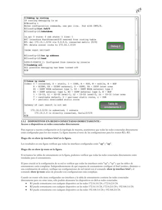 2.3.2 DISPOSITIVOS EN REDES CONECTADAS DORECTAMENTE.-
Acceso a dispositivos en redes conectadas directamente

Para regresar a nuestra configuración en la topología de muestra, asumiremos que todas las redes conectadas directamente
están configuradas para los tres routers. La figura muestra el resto de las configuraciones para los routers R2 y R3.

Haga clic en show ip interface brief en la figura.

Los resultados en esta figura verifican que todas las interfaces configuradas están " up" y "up".

Haga clic en show ip route en la figura.

Si revisamos las tablas de enrutamiento en la figura, podemos verificar que todas las redes conectadas directamente estén
instaladas para el enrutamiento.

El paso crucial en la configuración de su red es verificar que todas las interfaces estén "up" y "up" y que las tabla s de
enrutamiento estén completas. Independientemente de qué esquema de enrutamiento configure al final (estático, dinámico o
una combinación de ambos), verifique sus configuraciones de red inicial con el comando show ip interface brief y el
comando show ip route antes de proceder con configuraciones más complejas.

Cuando un router sólo tiene configuradas sus interfaces y la tabla de enrutamiento contiene las redes conectadas
directamente pero no otras rutas, sólo podrán alcanzarse los dispositivos en dich as redes conectadas.
      R1 puede comunicarse con cualquier dispositivo en las redes 172.16.3.0/24 y 172.16.2.0/24.
      R2 puede comunicarse con cualquier dispositivo en las redes 172.16.1.0/24, 172.16.2.0/24 y 192.168.1.0/24.
      R3 puede comunicarse con cualquier dispositivo en las redes 192.168.1.0/24 y 192.168.2.0/24.
 