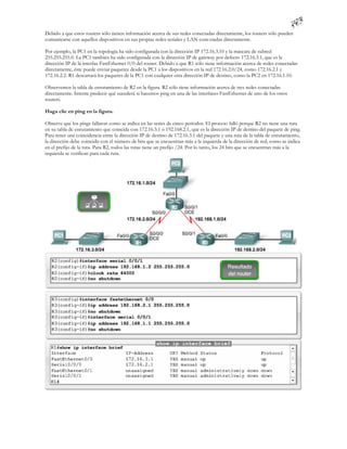 Debido a que estos routers sólo tienen información acerca de sus redes conectadas directamente, los routers sólo pueden
comunicarse con aquellos dispositivos en sus propias redes seriales y LAN cone ctadas directamente.

Por ejemplo, la PC1 en la topología ha sido configurada con la dirección IP 172.16.3.10 y la máscara de subred
255.255.255.0. La PC1 también ha sido configurada con la dirección IP de gateway por defecto 172.16.3.1, que es la
dirección IP de la interfaz FastEthernet 0/0 del router. Debido a que R1 sólo tiene información acerca de redes conectadas
directamente, éste puede enviar paquetes desde la PC1 a los dispositivos en la red 172.16.2.0/24, como 172.16.2.1 y
172.16.2.2. R1 descartará los paquetes de la PC1 con cualquier otra dirección IP de destino, como la PC2 en 172.16.1.10.

Observemos la tabla de enrutamiento de R2 en la figura. R2 sólo tiene información acerca de tres redes conectadas
directamente. Intente predecir qué sucederá si hacemos ping en una de las interfaces FastEthernet de uno de los otros
routers.

Haga clic en ping en la figura.

Observe que los pings fallaron como se indica en las series de cinco períodos. El proceso falló porque R2 no tiene una ruta
en su tabla de enrutamiento que coincida con 172.16.3.1 ó 192.168.2.1, que es la dirección IP de destino del paquete de ping.
Para tener una coincidencia entre la dirección IP de destino de 172.16.3.1 del paquete y una ruta de la tabla de enrutamiento,
la dirección debe coincidir con el número de bits que se encuentran más a la izquierda de la dirección de red, como se indica
en el prefijo de la ruta. Para R2, todos las rutas tiene un prefijo /24. Por lo tanto, los 24 bits que se encuentran más a la
izquierda se verifican para cada ruta.
 