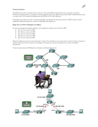 Vecinos de Capa 2

El CDP funciona sólo en la Capa 2. Por lo tanto, los vecinos del CDP son dispositivos Cisco que están conectados
físicamente en forma directa y comparten el mismo enlace de datos. En la figura del protocolo CDP, el administrador de red
se conecta al S3. El S3 recibirá las publicaciones del CDP de S1, S2 y R2 solamente.

Si asumimos que todos los routers y switches de la figura son dispositivos Cisco que ejecutan el CDP, ¿cuántos vecinos
tendría R1? ¿Puede determinar los vecinos de CDP para cada dispositivo?

Haga clic en el botón Topología en la figura.

En nuestra topología del capítulo, podemos ver las siguientes relaciones de vecinos de C DP:
     R1 y S1 son vecinos de CDP.
     R1 y R2 son vecinos de CDP.
     R2 y S2 son vecinos de CDP.
     R2 y R3 son vecinos de CDP.
     R3 y S3 son vecinos de CDP.

Observe la diferencia entre los vecinos de Capa 2 y Capa 3. Los switches no son vecinos de los routers de Capa 3 porque los
switches funcionan sólo en la Capa 2. Sin embargo, los switches son vecinos de Capa 2 de sus routers conectados
directamente.

Veamos de qué manera el CDP puede ser útil para un administrador de red.
 