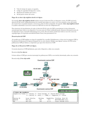     Valor de tiempo de espera, en segundos,
        Código de capacidad del dispositivo vecino,
        Plataforma de hardware del vecino e
        ID del puerto remoto del vecino.

Haga clic en show cdp neighbors detail en la figura.

El comando show cdp neighbors detail también muestra la dirección IP de un dispositivo vecino. El CDP revel ará la
dirección IP del vecino, independientemente de si puede hacer ping en el vecino o no. Este comando es muy útil cuando
dos routers Cisco no pueden enrutarse a través de su enlace de datos compartido. El comando show cdp neighbors detail
lo ayudará a determinar si uno de los vecinos de CDP tiene un error de configuración IP.

Para situaciones de descubrimiento de redes, la dirección IP del vecino de CDP es generalmente la única información
necesaria para hacer telnet en ese dispositivo. Con una sesión de Telnet establecida, puede obtenerse información acerca de
los dispositivos Cisco conectados directamente de un vecino. De esta manera, puede hacer telnet en una red y crear una
topología lógica. En la próxima actividad del Packet Tracer, hará precisamen te eso.

Desactivación del CDP

¿Es posible que el CDP implique un riesgo de seguridad? Sí, es posible. Probablemente, ya haya visto los paquetes CDP en
las prácticas de laboratorio de captura de paquetes de un curso anterior. Debido a que algunas versione s de IOS envían
publicaciones CDP por defecto, es importante que sepa cómo desactivar el CDP.

Haga clic en Desactivar CDP en la figura.

Si necesita desactivar el CDP globalmente, para todo el dispositivo, utilice este comando:

Router(config)#no cdp run

Si desea utilizar el CDP pero necesita interrumpir las publicaciones CDP en una interfaz determinada, utilice este comando:

Router(config-if)#no cdp enable
 