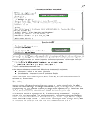 Los comandos show del CDP pueden utilizarse para descubrir información acerca de dispositi vos desconocidos en una red.
Los comandos show del CDP muestran información acerca de dispositivos Cisco conectados directamente, incluyendo una
dirección IP que puede utilizarse para alcanzar el dispositivo. A continuación, puede hacer telnet al dispositi vo y repetir el
proceso hasta que se haya asignado toda la red.
2.4 RUTAS ESTÁTICAS CON DIRECCIONES DEL “SIGUIENTE SALTO”
2.4.1 PROPÓSITO Y SINTAXIS DE COMANDO DE IP ROUTE.-
Propósito y sintaxis de comando de ip route

Como se analizó anteriormente, un router puede aprender sobre redes remotas de dos maneras:
    Manualmente, a partir de las rutas estáticas configuradas
    Automáticamente, a partir de un protocolo de enrutamiento dinámico

El resto de este capítulo se enfoca en la configuración de rutas estáticas. Los prot ocolos de enrutamiento dinámico se
presentarán en el próximo capítulo.

Rutas estáticas

Las rutas estáticas se utilizan generalmente cuando se enruta desde una red a una red de conexión única. Una red de
conexión única es una red a la que se accede por una sola ruta. Por ejemplo, observe la figura. Vemos que cualquier
red conectada a R1 sólo tendrá una manera de alcanzar otros destinos, ya sean redes conectadas a R2 o destinos más allá de
R2. Por lo tanto, la red 172.16.3.0 es una red de conexión única y R 1 es el router de conexión única.

La ejecución de un protocolo de enrutamiento entre R1 y R2 es un desperdicio de recursos porque R1 sólo tiene una
manera de enviar tráfico que no sea local. Por lo tanto, las rutas estáticas se configuran para obtener co nectividad a redes
remotas que no están conectadas directamente al router. Nuevamente, y con referencia a la figura, deberíamos configurar
una ruta estática en R2 a la LAN conectada a R1. Además, veremos cómo configurar una ruta estática por defecto de R1 a
R2 posteriormente en el capítulo para que R1 pueda enviar tráfico a cualquier destino más allá de R2.
 