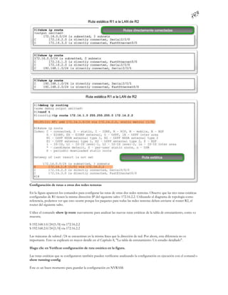 Configuración de rutas a otras dos redes remotas

En la figura aparecen los comandos para configurar las rutas de otras dos redes remotas. Observe que las tres rutas estáticas
configuradas de R1 tienen la misma dirección IP del siguiente salto: 172.16.2.2. Utilizando el diagrama de topología como
referencia, podemos ver que esto ocurre porque los paquetes para todas las redes remotas deben enviarse al router R2, el
router del siguiente salto.

Utilice el comando show ip route nuevamente para analizar las nuevas rutas estáticas de la tabla de enrutamiento, como s e
muestra.

S 192.168.1.0/24 [1/0] via 172.16.2.2
S 192.168.2.0/24 [1/0] via 172.16.2.2

Las máscaras de subred /24 se encuentran en la misma línea que la dirección de red. Por ahora, esta diferencia no es
importante. Esto se explicará en mayor detalle en el Capítulo 8, "La tabla de enrutamiento: Un estudio detallado".

Haga clic en Verificar configuración de ruta estática en la figura.

Las rutas estáticas que se configuraron también pueden verificarse analizando la configuración en ejecución con el comand o
show running-config.

Éste es un buen momento para guardar la configuración en NVRAM:
 