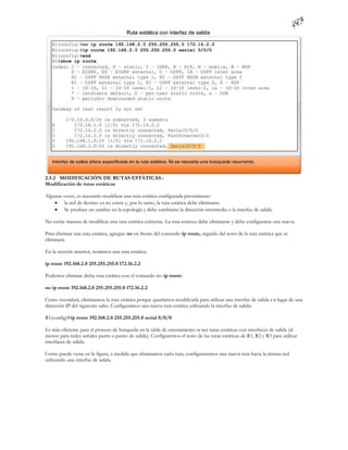 2.5.2 MODIFICACIÓN DE RUTAS ESTÁTICAS.-
Modificación de rutas estáticas

Algunas veces, es necesario modificar una ruta estática configurada previamente:
     la red de destino ya no existe y, por lo tanto, la ruta estática debe eliminarse.
     Se produce un cambio en la topología y debe cambiarse la dirección intermedia o la interfaz de salida.

No existe manera de modificar una ruta estática existente. La ruta estática debe eliminarse y debe configurarse una nueva.

Para eliminar una ruta estática, agregue no en frente del comando ip route, seguido del resto de la ruta estática que se
eliminará.

En la sección anterior, teníamos una ruta estática:

ip route 192.168.2.0 255.255.255.0 172.16.2.2

Podemos eliminar dicha ruta estática con el comando no ip route:

no ip route 192.168.2.0 255.255.255.0 172.16.2.2

Como recordará, eliminamos la ruta estática porque queríamos modificarla para utilizar una interfaz de salida e n lugar de una
dirección IP del siguiente salto. Configuramos una nueva ruta estática utilizando la interfaz de salida:

R1(config)#ip route 192.168.2.0 255.255.255.0 serial 0/0/0

Es más eficiente para el proceso de búsqueda en la tabla de enrutamiento te ner rutas estáticas con interfaces de salida (al
menos para redes seriales punto a punto de salida). Configuremos el resto de las rutas estáticas de R1, R2 y R3 para utilizar
interfaces de salida.

Como puede verse en la figura, a medida que eliminamos cada ruta, configuraremos una nueva ruta hacia la misma red
utilizando una interfaz de salida.
 
