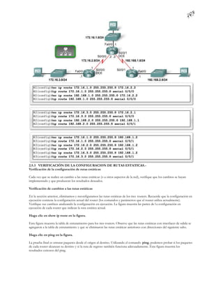 2.5.3 VERIFICACIÓN DE LA CONFIGURACION DE RUTAS ESTATICAS.-
Verificación de la configuración de rutas estáticas

Cada vez que se realice un cambio a las rutas estáticas (o a otros aspectos de la red), verifique que los cambios se hayan
implementado y que produzcan los resultados deseados.

Verificación de cambios a las rutas estáticas

En la sección anterior, eliminamos y reconfiguramos las rutas estáticas de los tres routers. Recuerde que la configuración en
ejecución contiene la configuración actual del router (los comandos y parámetros que el router utiliza actualmente).
Verifique sus cambios analizando la configuración en ejecución. La figura muestra las partes de l a configuración en
ejecución de cada router que indican la ruta estática actual.

Haga clic en show ip route en la figura.

Esta figura muestra la tabla de enrutamiento para los tres routers. Observe que las rutas estáticas con interfaces de salida se
agregaron a la tabla de enrutamiento y que se eliminaron las rutas estáticas anteriores con direcciones del siguiente salto.

Haga clic en ping en la figura.

La prueba final es enrutar paquetes desde el origen al destino. Utilizando el comando ping, podemos probar si los paquetes
de cada router alcanzan su destino y si la ruta de regreso también funciona adecuadamente. Esta figura muestra los
resultados exitosos del ping.
 