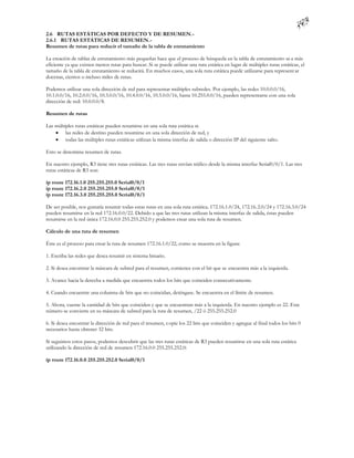 2.6 RUTAS ESTÁTICAS POR DEFECTO Y DE RESUMEN.-
2.6.1 RUTAS ESTÁTICAS DE RESUMEN.-
Resumen de rutas para reducir el tamaño de la tabla de enrutamiento

La creación de tablas de enrutamiento más pequeñas hace que el proceso de búsqueda en la tabla de enrutamiento se a más
eficiente ya que existen menos rutas para buscar. Si se puede utilizar una ruta estática en lugar de múltiples rutas estáticas, el
tamaño de la tabla de enrutamiento se reducirá. En muchos casos, una sola ruta estática puede utilizarse para represent ar
docenas, cientos o incluso miles de rutas.

Podemos utilizar una sola dirección de red para representar múltiples subredes. Por ejemplo, las redes 10.0.0.0/16,
10.1.0.0/16, 10.2.0.0/16, 10.3.0.0/16, 10.4.0.0/16, 10.5.0.0/16, hasta 10.255.0.0/16, pueden representarse con una sola
dirección de red: 10.0.0.0/8.

Resumen de rutas

Las múltiples rutas estáticas pueden resumirse en una sola ruta estática si:
     las redes de destino pueden resumirse en una sola dirección de red, y
     todas las múltiples rutas estáticas utilizan la misma interfaz de salida o dirección IP del siguiente salto.

Esto se denomina resumen de rutas.

En nuestro ejemplo, R3 tiene tres rutas estáticas. Las tres rutas envían tráfico desde la misma interfaz Serial0/0/1. Las tres
rutas estáticas de R3 son:

ip route 172.16.1.0 255.255.255.0 Serial0/0/1
ip route 172.16.2.0 255.255.255.0 Serial0/0/1
ip route 172.16.3.0 255.255.255.0 Serial0/0/1

De ser posible, nos gustaría resumir todas estas rutas en una sola ruta estática. 172.16.1.0/24, 172.16. 2.0/24 y 172.16.3.0/24
pueden resumirse en la red 172.16.0.0/22. Debido a que las tres rutas utilizan la misma interfaz de salida, éstas pueden
resumirse en la red única 172.16.0.0 255.255.252.0 y podemos crear una sola ruta de resumen.

Cálculo de una ruta de resumen

Éste es el proceso para crear la ruta de resumen 172.16.1.0/22, como se muestra en la figura:

1. Escriba las redes que desea resumir en sistema binario.

2. Si desea encontrar la máscara de subred para el resumen, comience con el bit que se encuentra más a la izquierda.

3. Avance hacia la derecha a medida que encuentra todos los bits que coinciden consecutivamente.

4. Cuando encuentre una columna de bits que no coincidan, deténgase. Se encuentra en el límite de resumen.

5. Ahora, cuente la cantidad de bits que coinciden y que se encuentran más a la izquierda. En nuestro ejemplo es 22. Este
número se convierte en su máscara de subred para la ruta de resumen, /22 ó 255.255.252.0

6. Si desea encontrar la dirección de red para el resumen, copie los 22 bits que coinciden y agregue al final todos los bits 0
necesarios hasta obtener 32 bits.

Si seguimos estos pasos, podemos descubrir que las tres rutas estáticas de R3 pueden resumirse en una sola ruta estática
utilizando la dirección de red de resumen 172.16.0.0 255.255.252.0:

ip route 172.16.0.0 255.255.252.0 Serial0/0/1
 