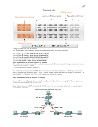 Configuración de una ruta de resumen
Para implementar la ruta de resumen, primero debemos eliminar las tres rutas estáticas actuales:

R3(config)#no ip route 172.16.1.0 255.255.255.0 serial0/0/1
R3(config)#no ip route 172.16.2.0 255.255.255.0 serial0/0/1
R3(config)#no ip route 172.16.3.0 255.255.255.0 serial0/0/1
A continuación, configuraremos la ruta estática de resumen:
R3(config)#ip route 172.16.0.0 255.255.252.0 serial0/0/1
Haga clic en Efecto de la ruta de resumen en la figura.
Para verificar la ruta estática nueva, analice la tabla de enrutamiento de R3 con el comando show ip route, como se muestra:
172.16.0.0/22 is subnetted, 1 subnets
S 172.16.0.0 is directly connected, Serial0/0/1

Con esta ruta de resumen, la dirección IP de destino de un paquete sólo debe coincidir con los 22 bits que se encuentran
más a la izquierda de la dirección de red 172.16.0.0. Cualquier paquete con una dirección IP de destino que pertenezca a la
red 172.16.1.0/24, 172.16.2.0/24 ó 172.16.3.0/24 coincide con esta ruta de resumen.

Haga clic en Verificar ruta de resumen en la figura.

Como puede verse en la figura, podemos probar la reconfiguración utilizando el comando ping. Verificamos que tod avía
tenemos la conectividad adecuada en toda la red.

Nota: A partir de marzo de 2007, existen más de 200 000 rutas en los routers centrales de Internet. La mayoría de estas
rutas son rutas de resumen.
 