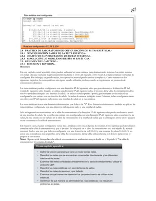 2.8 PRÁCTICA DE LABORATORIO DE COFIGURACIÓN DE RUTAS ESTÁTICAS.-
2.8.1 CONFIGURACION BÁSICA DE LA RUTA ESTÁTICA.-
2.8.2 DESAFÍO DE CONFIGURACIÓN DE RUTAS ESTÁTICAS.-
2.8.3 RESOLUCIÓN DE PROBLEMAS DE RUTAS ESTÁTICAS.-
2.9 RESUMEN DEL CAPITULO.-
2.9.1 RESUMEN Y REVISION.-
Resumen

En este capítulo, usted aprendió cómo pueden utilizarse las rutas estáticas para alcanzar redes remotas. Las redes remotas
son redes a las que se puede llegar únicamente mediante el envío del paquete a otro router. Las rutas estáticas son fáciles de
configurar. Sin embargo, en grandes redes, esta operación manual puede resultar complicada. Como veremos en los
siguientes capítulos, las rutas estáticas aún siguen siendo utilizadas, incluso cuando se implementa un protocolo de
enrutamiento dinámico.

Las rutas estáticas pueden configurarse con una dirección IP del siguiente salto que generalmente es la dirección IP del
router del siguiente salto. Cuando se utiliza una dirección IP del siguiente salto, el proceso de la tabla de enrutamiento debe
resolver esta dirección para una interfaz de salida. En enlaces seriales punto a punto, generalmente resulta más eficaz
configurar la ruta estática con un interfaz de salida. En redes de accesos múltiples como Ethernet, deben configurarse tanto
una dirección IP del siguiente salto como una interfaz de salida en la ruta estática.

Las rutas estáticas tienen una distancia administrativa por defecto de "1". Esta distancia administrativa también se aplica a las
rutas estáticas configuradas con una dirección del siguiente salto y una interfaz de salida.

Sólo se ingresará una ruta estática en la tabla de enrutamiento si la dirección IP del siguiente salto puede resolverse a través
de una interfaz de salida. Ya sea si la ruta estática está configurada con una dirección IP del siguie nte salto o una interfaz de
salida, la ruta estática no se incluirá en la tabla de enrutamiento si la interfaz de salida que se utiliza para enviar dicho paquete
no se encuentra en la tabla de enrutamiento.

En muchos casos, pueden configurarse varias rutas estáticas como una sola ruta de resumen. Esto significa que habrá menos
entradas en la tabla de enrutamiento y que el proceso de búsqueda en la tabla de enrutamiento será más rápido. La ruta de
resumen final es una ruta por defecto configurada con una di rección de red 0.0.0.0 y una máscara de subred 0.0.0.0. Si no
existe una coincidencia más específica en la tabla de enrutamiento, dicha tabla utilizará la ruta por defecto para enviar el
paquete a otro router.
Nota: El proceso de búsqueda en la tabla de enrutamiento se analizará en mayor detalle en el Capítulo 8, "La tabla de
enrutamiento: Un estudio detallado".
 