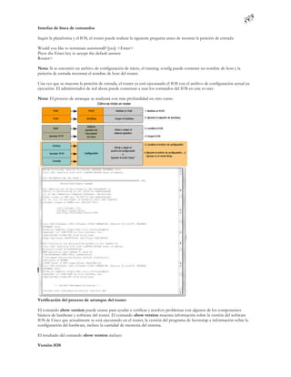 Interfaz de línea de comandos

Según la plataforma y el IOS, el router puede realizar la siguiente pregunta antes de mostrar la petición de entrada:

Would you like to terminate autoinstall? [yes]: <Enter>
Press the Enter key to accept the default answer.
Router>

Nota: Si se encontró un archivo de configuración de inicio, el running -config puede contener un nombre de host y la
petición de entrada mostrará el nombre de host del router.

Una vez que se muestra la petición de entrada, el router ya está ejecutando el IOS con el archivo de configuración actual en
ejecución. El administrador de red ahora puede comenzar a usar los comandos del IOS en este ro uter.

Nota: El proceso de arranque se analizará con más profundidad en otro curso.




Verificación del proceso de arranque del router

El comando show version puede usarse para ayudar a verificar y resolver problemas con algunos de los componentes
básicos de hardware y software del router. El comando show version muestra información sobre la versión del software
IOS de Cisco que actualmente se está ejecutando en el router, la versión del programa de bootstrap e información sobre la
configuración del hardware, incluso la cantidad de memoria del sistema.

El resultado del comando show version incluye:

Versión IOS
 