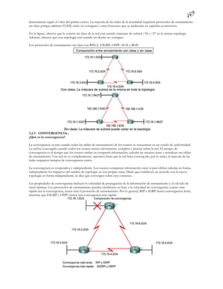determinarse según el valor del primer octeto. La mayoría de las redes de la actualidad requieren protocolos de enrutamiento
sin clase porque admiten VLSM, redes no contiguas y otras funciones que se analizarán en capítulos p osteriores.

En la figura, observe que la versión sin clase de la red está usando máscaras de subred /30 y /27 en la misma topología.
Además, observe que esta topología está usando un diseño no contiguo.

Los protocolos de enrutamiento sin clase son RIPv2, EIGRP, OSPF, IS-IS y BGP.




3.2.5 CONVERGENCIA.-
¿Qué es la convergencia?

La convergencia ocurre cuando todas las tablas de enrutamiento de los routers se encuentran en un estado de uniformidad.
La red ha convergido cuando todos los routers tienen información completa y precisa sobre la red. El tiempo de
convergencia es el tiempo que los routers tardan en compartir información, calcular las mejores rutas y actualizar sus tablas
de enrutamiento. Una red no es completamente operativa hasta que la red haya converg ido; por lo tanto, la mayoría de las
redes requieren tiempos de convergencia cortos.

La convergencia es cooperativa e independiente. Los routers comparten información entre sí pero deben calcular en forma
independiente los impactos del cambio de topología en sus propias rutas. Dado que establecen un acuerdo con la nueva
topología en forma independiente, se dice que convergen sobre este consenso.

Las propiedades de convergencia incluyen la velocidad de propagación de la información de enrutamiento y el cál culo de
rutas óptimas. Los protocolos de enrutamiento pueden clasificarse en base a la velocidad de convergencia; cuanto más
rápida sea la convergencia, mejor será el protocolo de enrutamiento. Por lo general, RIP e IGRP tienen convergencia lenta,
mientras que EIGRP y OSPF tienen una convergencia más rápida.
 