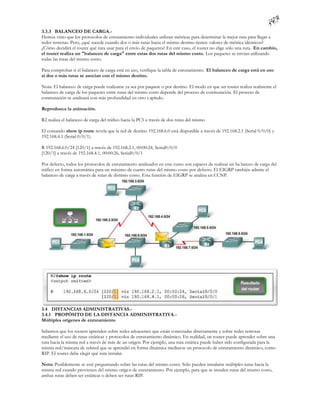 3.3.3 BALANCEO DE CARGA.-
Hemos visto que los protocolos de enrutamiento individuales utilizan métricas para determinar la mejor ruta para llegar a
redes remotas. Pero, ¿qué sucede cuando dos o más rutas hacia el mismo destino tienen valores de métrica idénticos?
¿Cómo decidirá el router qué ruta usar para el envío de paquetes? En este caso, el router no elige sólo una ruta. En cambio,
el router realiza un "balanceo de carga" entre estas dos rutas del mismo costo. Los paquetes se envían utilizando
todas las rutas del mismo costo.

Para comprobar si el balanceo de carga está en uso, verifique la tabla de enrutamiento. El balanceo de carga está en uso
si dos o más rutas se asocian con el mismo destino.

Nota: El balanceo de carga puede realizarse ya sea por paquete o por destino. El modo en que un router realiza realmente el
balanceo de carga de los paquetes entre rutas del mismo costo depende del proceso de conmutación. El proceso de
conmutación se analizará con más profundidad en otro c apítulo.

Reproduzca la animación.

R2 realiza el balanceo de carga del tráfico hacia la PC5 a través de dos rutas del mismo

El comando show ip route revela que la red de destino 192.168.6.0 está disponible a través de 192.168.2.1 (Serial 0/0/0) y
192.168.4.1 (Serial 0/0/1).

R 192.168.6.0/24 [120/1] a través de 192.168.2.1, 00:00:24, Serial0/0/0
[120/1] a través de 192.168.4.1, 00:00:26, Serial0/0/1

Por defecto, todos los protocolos de enrutamiento analizados en este curso son capaces de realizar un ba lanceo de carga del
tráfico en forma automática para un máximo de cuatro rutas del mismo costo por defecto. El EIGRP también admite el
balanceo de carga a través de rutas de distinto costo. Esta función de EIGRP se analiza en CCNP.




3.4 DISTANCIAS ADMINISTRATIVAS.-
3.4.1 PROPÓSITO DE LA DISTANCIA ADMINISTRATIVA.-
Múltiples orígenes de enrutamiento

Sabemos que los routers aprenden sobre redes adyacentes que están conectadas directamente y sobre redes remotas
mediante el uso de rutas estáticas y protocolos de enrutamiento dinámico. En realidad, un router puede aprender sobre una
ruta hacia la misma red a través de más de un origen. Por ejemplo, una ruta estática puede haber sido configurada para la
misma red/máscara de subred que se aprendió en forma dinámica median te un protocolo de enrutamiento dinámico, como
RIP. El router debe elegir qué ruta instalar.

Nota: Posiblemente se esté preguntando sobre las rutas del mismo costo. Sólo pueden instalarse múltiples rutas hacia la
misma red cuando provienen del mismo origen de enrutamiento. Por ejemplo, para que se instalen rutas del mismo costo,
ambas rutas deben ser estáticas o deben ser rutas RIP.
 