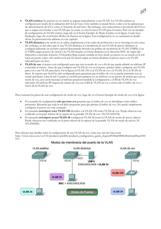     VLAN estática: los puertos en un switch se asignan manualmente a una VLAN. Las VLAN estáticas se
         configuran por medio de la utilización del CLI de Cisco. Esto también se puede llevar a cabo con las aplicaciones
         de administración de GUI, como el Asistente de red Cisco. Sin embargo, una característica conveniente del CLI es
         que si asigna una interfaz a una VLAN que no existe, se crea la nueva VLAN para el usuario. Para ver un ejemplo
         de configuración de VLAN estática, haga clic en el botón Ejemplo de Modo Estático en la figura. Cuado haya
         finalizado, haga clic en el botón Modos de Puertos en la figura. Esta configuración no se examinará en detalle
         ahora. Se presentará más adelante en este capítulo.
        VLAN dinámica: este modo no se utiliza ampliamente en las redes de producción y no se investiga en este curso.
         Sin embargo, es útil saber qué es una VLAN dinámica. La membresía de una VLAN de puerto dinámico se
         configura utilizando un servidor especial denominado Servidor de política de membresía de VLAN (VMPS). Con
         el VMPS, asigna puertos de switch a las VLAN basadas en forma dinámica en la dirección MAC de origen del
         dispositivo conectado al puerto. El beneficio llega cuando traslada un host desde un puerto en un switch en la red
         hacia un puerto sobre otro switch en la red. El switch asigna en forma dinámica el puerto nuevo a la VLAN
         adecuada para ese host.
        VLAN de voz: el puerto está configurado para que esté en modo de voz a fin de que pueda admitir un teléfono IP
         conectado al mismo. Antes de que configure una VLAN de voz en el puerto, primero debe configurar una VLAN
         para voz y una VLAN para datos. En la figura, la VLAN 150 es la VLAN de voz y la VLAN 20 es la VLAN de
         datos. Se supone que la red ha sido configurada para garantizar que el tráfico de voz se pueda transmitir con un
         estado prioritario sobre la red. Cuando se enchufa por primera vez un teléfono en un puerto de switch que está en
         modo de voz, éste envía mensajes al teléfono proporcionándole la configuración y el ID de VLAN de voz
         adecuado. El teléfono IP etiqueta las tramas de voz con el ID de VLAN de voz y envía todo el tráfico de voz a
         través de la VLAN de voz.


Para examinar las partes de una configuración de modo de voz, haga clic en el botón Ejemplo de modo de voz en la figura:

        El comando de configuración mls qos trust cos garantiza que el tráfico de voz se identifique como tráfico
         prioritario. Recuerde que toda la red debe prepararse para que priorice el tráfico de voz. No puede simplemente
         configurar el puerto con este comando.
        El comando switchport voice VLAN 150 identifica a la VLAN 150 como VLAN de voz. Puede observar esto
         verificado en la parte inferior de la captura de la pantalla: VLAN de voz: 150 (VLAN0150).
        El comando switchport access VLAN 20 configura la VLAN 20 como la VLAN de modo de acceso (datos).
         Puede observar esto verificado en la parte inferior de la captura de la pantalla: VLAN de modo de acceso: 20
         (VLAN0020).


Para obtener más detalles sobre la configuración de una VLAN de voz, visite este sitio de Cisco.com:
http://www.cisco.com/en/US/products/ps6406/products_configuration_guide_chapter09186a008081d9a6.html#wp1050
913.
 