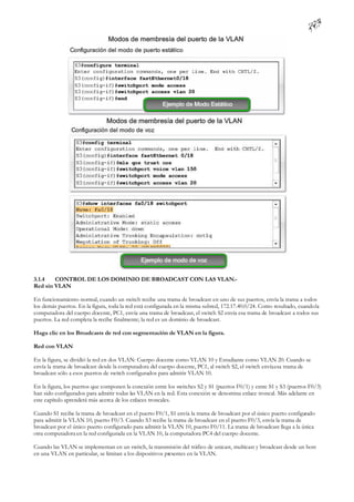 3.1.4   CONTROL DE LOS DOMINIO DE BROADCAST CON LAS VLAN.-
Red sin VLAN

En funcionamiento normal, cuando un switch recibe una trama de broadcast en uno de sus puertos, envía la trama a todos
los demás puertos. En la figura, toda la red está configurada en la misma subred, 172.17.40.0/24. Como resultado, cuando la
computadora del cuerpo docente, PC1, envía una trama de broadcast, el switch S2 envía esa trama de broadcast a todos sus
puertos. La red completa la recibe finalmente; la red es un dominio de broadcast.

Haga clic en los Broadcasts de red con segmentación de VLAN en la figura.

Red con VLAN

En la figura, se dividió la red en dos VLAN: Cuerpo docente como VLAN 10 y Estudiante como VLAN 20. Cuando se
envía la trama de broadcast desde la computadora del cuerpo docente, PC1, al switch S2, el switch envía esa trama de
broadcast sólo a esos puertos de switch configurados para admitir VLAN 10.

En la figura, los puertos que componen la conexión entre los switches S2 y S1 (puertos F0/1) y entre S1 y S3 (puertos F0/3)
han sido configurados para admitir todas las VLAN en la red. Esta conexión se denomina enlace troncal. Más adelante en
este capítulo aprenderá más acerca de los enlaces troncales.

Cuando S1 recibe la trama de broadcast en el puerto F0/1, S1 envía la trama de broadcast por el único puerto configurado
para admitir la VLAN 10, puerto F0/3. Cuando S3 recibe la trama de broadcast en el puerto F0/3, envía la trama de
broadcast por el único puerto configurado para admitir la VLAN 10, puerto F0/11. La trama de broadcast llega a la única
otra computadora en la red configurada en la VLAN 10, la computadora PC4 del cuerpo docente.

Cuando las VLAN se implementan en un switch, la transmisión del tráfico de unicast, multicast y broadcast desde un host
en una VLAN en particular, se limitan a los dispositivos presentes en la VLAN.
 