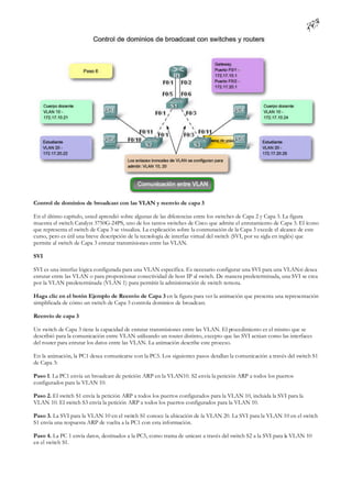 Control de dominios de broadcast con las VLAN y reenvío de capa 3

En el último capítulo, usted aprendió sobre algunas de las diferencias entre los switches de Capa 2 y Capa 3. La figura
muestra el switch Catalyst 3750G-24PS, uno de los tantos switches de Cisco que admite el enrutamiento de Capa 3. El ícono
que representa el switch de Capa 3 se visualiza. La explicación sobre la conmutación de la Capa 3 excede el alcance de este
curso, pero es útil una breve descripción de la tecnología de interfaz virtual del switch (SVI, por su sigla en inglés) que
permite al switch de Capa 3 enrutar transmisiones entre las VLAN.

SVI

SVI es una interfaz lógica configurada para una VLAN específica. Es necesario configurar una SVI para una VLANsi desea
enrutar entre las VLAN o para proporcionar conectividad de host IP al switch. De manera predeterminada, una SVI se crea
por la VLAN predeterminada (VLAN 1) para permitir la administración de switch remota.

Haga clic en el botón Ejemplo de Reenvío de Capa 3 en la figura para ver la animación que presenta una representación
simplificada de cómo un switch de Capa 3 controla dominios de broadcast.

Reenvío de capa 3

Un switch de Capa 3 tiene la capacidad de enrutar transmisiones entre las VLAN. El procedimiento es el mismo que se
describió para la comunicación entre VLAN utilizando un router distinto, excepto que las SVI actúan como las interfaces
del router para enrutar los datos entre las VLAN. La animación describe este proceso.

En la animación, la PC1 desea comunicarse con la PC5. Los siguientes pasos detallan la comunicación a través del switch S1
de Capa 3:

Paso 1. La PC1 envía un broadcast de petición ARP en la VLAN10. S2 envía la petición ARP a todos los puertos
configurados para la VLAN 10.

Paso 2. El switch S1 envía la petición ARP a todos los puertos configurados para la VLAN 10, incluida la SVI para la
VLAN 10. El switch S3 envía la petición ARP a todos los puertos configurados para la VLAN 10.

Paso 3. La SVI para la VLAN 10 en el switch S1 conoce la ubicación de la VLAN 20. La SVI para la VLAN 10 en el switch
S1 envía una respuesta ARP de vuelta a la PC1 con esta información.

Paso 4. La PC 1 envía datos, destinados a la PC5, como trama de unicast a través del switch S2 a la SVI para la VLAN 10
en el switch S1.
 