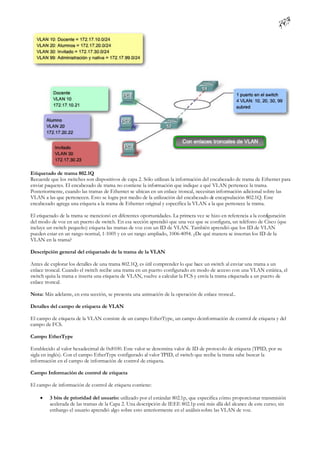 Etiquetado de trama 802.1Q
Recuerde que los switches son dispositivos de capa 2. Sólo utilizan la información del encabezado de trama de Ethernet para
enviar paquetes. El encabezado de trama no contiene la información que indique a qué VLAN pertenece la trama.
Posteriormente, cuando las tramas de Ethernet se ubican en un enlace troncal, necesitan información adicional sobre las
VLAN a las que pertenecen. Esto se logra por medio de la utilización del encabezado de encapsulación 802.1Q. Este
encabezado agrega una etiqueta a la trama de Ethernet original y especifica la VLAN a la que pertenece la trama.

El etiquetado de la trama se mencionó en diferentes oportunidades. La primera vez se hizo en referencia a la conf
                                                                                                                iguración
del modo de voz en un puerto de switch. En esa sección aprendió que una vez que se configura, un teléfono de Cisco (que
incluye un switch pequeño) etiqueta las tramas de voz con un ID de VLAN. También aprendió que los ID de VLAN
pueden estar en un rango normal, 1-1005 y en un rango ampliado, 1006-4094. ¿De qué manera se insertan los ID de la
VLAN en la trama?

Descripción general del etiquetado de la trama de la VLAN

Antes de explorar los detalles de una trama 802.1Q, es útil comprender lo que hace un switch al enviar una trama a un
enlace troncal. Cuando el switch recibe una trama en un puerto configurado en modo de acceso con una VLAN estática, el
switch quita la trama e inserta una etiqueta de VLAN, vuelve a calcular la FCS y envía la trama etiquetada a un puerto de
enlace troncal.

Nota: Más adelante, en esta sección, se presenta una animación de la operación de enlace troncal..

Detalles del campo de etiqueta de VLAN

El campo de etiqueta de la VLAN consiste de un campo EtherType, un campo de información de control de etiqueta y del
campo de FCS.

Campo EtherType

Establecido al valor hexadecimal de 0x8100. Este valor se denomina valor de ID de protocolo de etiqueta (TPID, por su
sigla en inglés). Con el campo EtherType configurado al valor TPID, el switch que recibe la trama sabe buscar la
información en el campo de información de control de etiqueta.

Campo Información de control de etiqueta

El campo de información de control de etiqueta contiene:

        3 bits de prioridad del usuario: utilizado por el estándar 802.1p, que especifica cómo proporcionar transmisión
         acelerada de las tramas de la Capa 2. Una descripción de IEEE 802.1p está más allá del alcance de este curso; sin
         embargo el usuario aprendió algo sobre esto anteriormente en el análisis sobre las VLAN de voz.
 