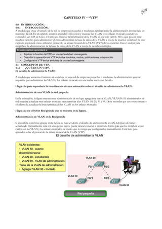 CAPITULO IV – “VTP”

4.0 INTRODUCCIÓN.-
4.0.1     INTRODUCCIÓN.-
A medida que crece el tamaño de la red de empresas pequeñas y medianas, también crece la administración involucrada en
mantener la red. En el capítulo anterior aprendió cómo crear y manejar las VLAN y los enlaces troncales usando los
comandos del IOS de Cisco. El tema era manejar la información de la VLAN en un solo switch. Pero ¿qué pasa si tiene
muchos switches para administrar? ¿Cómo administrará la base de datos de la VLAN a través de muchos switches? E esten
capítulo, explorará cómo utilizar el protocolo de enlace troncal de la VLAN (VTP) de los switches Cisco Catalyst para
simplificar la administración de la base de datos de la VLAN a través de switches múltiples.




4.1 CONCEPTOS DE VTP.-
4.1.1    ¿QUÉ ES UN VTP?.-
El desafío de administrar la VLAN

A medida que aumenta el número de switches en una red de empresas pequeñas o medianas, la administración general
requerida para administrar las VLAN y los enlaces troncales en una red se vuelve un desafío.

Haga clic para reproducir la visualización de una animación sobre el desafío de administrar la VLAN.

Administración de una VLAN de red pequeña

En la animación, la figura muestra una administración de red que agrega una nueva VLAN, VLAN30. El administrador de
red necesita actualizar tres enlaces troncales que permitan a las VLAN 10, 20, 30 y 99. Debe recordar que un error común es
olvidarse de actualizar la lista permitida de las VLAN en los enlaces troncales.

Haga clic en el botón Red grande que se muestra en la figura.

Administración de VLAN en la Red grande

Si considera la red más grande en la figura, se hace evidente el desafío de administrar la VLAN. Después de haber
actualizado manualmente esta red unas pocas veces, puede desear conocer si existe una forma pa que los switches sepan
                                                                                                 ra
cuáles son las VLAN y los enlaces troncales, de modo que no tenga que configurarlos manualmente. Está listo para
aprender sobre el protocolo de enlace troncal de la VLAN (VTP).
 