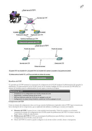 Beneficios del VTP

Ya aprendió que el VTP mantiene la consistencia de configuración de la VLAN mediante la administración del agregado, la
eliminación y la redenominación de las VLAN a través de los switches múltiples de Cisco en una red. El VTP ofrece un
número de beneficios para los administradores de red, según se muestra en la figura.




Componentes del VTP

Existe un número de componentes clave con los que necesita familiarizarse al aprender sobre el VTP. Aquí se muestra una
breve descripción de los componentes, que se explicarán más adelante a medida que se avance en el capítulo.

       Dominio del VTP: Consiste de uno o más switches interconectados. Todos los switches en un dominio
        comparten los detalles de configuración de la VLAN usando las publicaciones del VTP. Un router o switch de
        Capa 3 define el límite de cada dominio.
       Publicaciones del VTP: El VTP usa una jerarquía de publicaciones para distribuir y sincronizar las
        configuraciones de la VLAN a través de la red.
       Modos del VTP: Un switch se puede configurar en uno de tres modos: servidor, cliente o transparente.
 