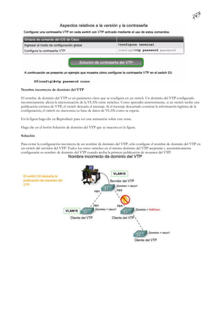 Nombre incorrecto de dominio del VTP

El nombre de dominio del VTP es un parámetro clave que se configura en un switch. Un dominio del VTP configurado
incorrectamente afecta la sincronización de la VLAN entre switches. Como aprendió anteriormente, si un switch recibe una
publicación errónea de VTP, el switch descarta el mensaje. Si el mensaje descartado contiene la información legítima de la
configuración, el switch no sincroniza su base de datos de VLAN como se espera.

En la figura haga clic en Reproducir para ver una animación sobre este tema.

Haga clic en el botón Solución de dominio del VTP que se muestra en la figura.

Solución

Para evitar la configuración incorrecta de un nombre de dominio del VTP, sólo configure el nombre de dominio del VTP en
un switch del servidor del VTP. Todos los otros switches en el mismo dominio del VTP aceptarán y automáticamente
configurarán su nombre de dominio del VTP cuando reciba la primera publicación de resumen del VTP.
 