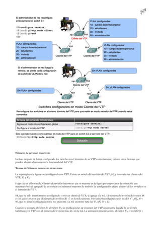 Número de revisión incorrecto

Incluso después de haber configurado los switches en el dominio de su VTP correctamente, existen otros factores que
pueden afectar adversamente la funcionalidad del VTP.

Temas de Número incorrecto de revisión

La topología en la figura está configurada con VTP. Existe un switch del servidor del VTP, S1, y dos switches clientes del
VTP, S2 y S3,

Haga clic en el botón de Número de revisión incorrecto que se muestra en la figura para reproducir la animación que
muestra cómo el agregado de un switch con números mayores de revisión de configuración afecta al resto de los switches en
el dominio del VTP.

S4, que ha sido anteriormente configurado como un cliente de VTP, se agrega a la red. El número de revisión del switch S4
es 35, que es mayor que el número de revisión de 17 en la red existente. S4 viene preconfigurado con las dos VLAN, 30 y
40, que no están configuradas en la red existente. La red existente tiene las VLAN 10 y 20.

Cuando se conecta el switch S4 al switch S3, las publicaciones de resumen del VTP anuncian la llegada de un switch
habilitado por VTP con el número de revisión más alto en la red. La animación muestra cómo el switch S3, el switch S1 y
 