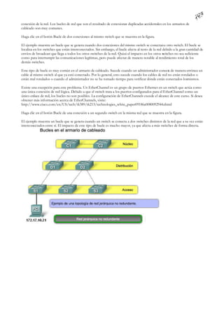 conexión de la red. Los bucles de red que son el resultado de conexiones duplicadas accidentales en los armarios de
cableado son muy comunes.

Haga clic en el botón Bucle de dos conexiones al mismo switch que se muestra en la figura.

El ejemplo muestra un bucle que se genera cuando dos conexiones del mismo switch se conectan a otro switch. El bucle se
localiza en los switches que están interconectados. Sin embargo, el bucle afecta al resto de la red debido a la gran cantidad de
envíos de broadcast que llega a todos los otros switches de la red. Quizá el impacto en los otros s witches no sea suficiente
como para interrumpir las comunicaciones legítimas, pero puede afectar de manera notable al rendimiento total de los
demás switches.

Este tipo de bucle es muy común en el armario de cableado. Sucede cuando un administrador conecta de manera errónea un
cable al mismo switch al que ya está conectado. Por lo general, esto sucede cuando los cables de red no están rotulados o
están mal rotulados o cuando el administrador no se ha tomado tiempo para verificar dónde están conectados losmismos.

Existe una excepción para este problema. Un EtherChannel es un grupo de puertos Ethernet en un switch que actúa como
una única conexión de red lógica. Debido a que el switch trata a los puertos configurados para el EtherChannel como un
único enlace de red, los bucles no son posibles. La configuración de EtherChannels excede el alcance de este curso. Si desea
obtener más información acerca de EtherChannels, visite:
http://www.cisco.com/en/US/tech/tk389/tk213/technologies_white_paper09186a0080092944.shtml

Haga clic en el botón Bucle de una conexión a un segundo switch en la misma red que se muestra en la figura.

El ejemplo muestra un bucle que se genera cuando un switch se conecta a dos switches distintos de la red que a su vez están
interconectados entre sí. El impacto de este tipo de bucle es mucho mayor, ya que afecta a más switches de forma directa.
 