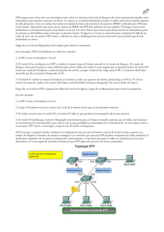 STP asegura que exista sólo una ruta lógica entre todos los destinos de la red, al bloquear de forma intencional aquellas rutas
redundantes que puedan ocasionar un bucle. Un puerto se considera bloqueado cuando el tráfico de la red no puede ingresar
ni salir del puerto. Esto no incluye las tramas de unidad de datos del protocolo de puentes (BPDU) utilizadas por STP para
evitar bucles. Aprenderá más acerca de las tramas de BPDU de STP más adelante en este capítulo. El bloqueo de las rutas
redundantes es fundamental para evitar bucles en la red. Las rutas físicas aún existen para proporcionar la redundancia, pero
las mismas se deshabilitan para evitar que se generen bucles. Si alguna vez la ruta es necesaria para compensar la falla de un
cable de red o de un switch, STP vuelve a calcular las rutas y desbloquea los puertos necesarios para permitir que la ruta
redundante se active.

Haga clic en el botón Reproducir de la figura para iniciar la animación.

En el ejemplo, STP está habilitado en todos los switches.

1. La PC1 envía un broadcast a la red.

2. El switch S3 se configura con STP y establece el puerto para el Enlace troncal2 en el estado de bloqueo. El estado de
bloqueo evita que los puertos sean utilizados para enviar tráfico de switch, lo que impide que se generen bucles. El switch S2
envía una trama de broadcast a todos los puertos de switch, excepto el puerto de origen para la PC1 y el puerto del Enlace
troncal2, que lleva al puerto bloqueado en S3.

3. El switch S1 recibe la trama de broadcast y la reenvía a todos sus puertos de switch, donde llega a la PC4 y S3. S3 no
reenvía la trama de vuelta a S2 a través del Enlace troncal2 debido al puerto bloqueado. Se evita el bucle de Capa 2.

Haga clic en el botón STP compensa las fallas de la red en la figura y haga clic en Reproducir para iniciar la animación.

En este ejemplo:

1. La PC1 envía un broadcast a la red.

2. Luego el broadcast se envía a través de la red, de la misma forma que en la animación anterior.

3. El enlace troncal entre el switch S2 y el switch S1 falla, lo que produce la interrupción de la ruta anterior.

4. El switch S3 desbloquea el puerto bloqueado anteriormente para el Enlace troncal2 y permite que el tráfico de broadcast
se transmita por la ruta alternativa por toda la red, lo que posibilita la continuidad de la comunicación. Si este enlace vuelve a
conectarse, STP vuelve a converger y el puerto de S3 vuelve a bloquearse.

STP evita que se generen bucles mediante la configuración de una ruta sin bucles a través de la red en base a puertos en
estado de bloqueo colocados de manera estratégica. Los switches que ejecutan STP pueden compensar las fallas mediante el
desbloqueo dinámico de los puertos bloqueados anteriormente y el permiso para que el tráfico se transmita por las rutas
alternativas. El tema siguiente describe la forma en que STP logra este proceso de forma automática.
 