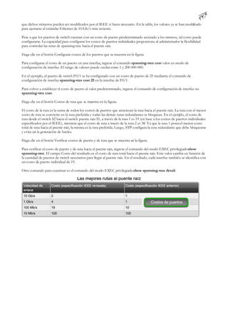 que dichos números pueden ser modificados por el IEEE si fuera necesario. En la tabla, los valores ya se han modifcado
                                                                                                                 i
para ajustarse al estándar Ethernet de 10 Gb/s más reciente.

Pese a que los puertos de switch cuentan con un costo de puerto predeterminado asociado a los mismos, tal costo puede
configurarse. La capacidad para configurar los costos de puertos individuales proporciona al administrador la flexibilidad
para controlar las rutas de spanning-tree hacia el puente raíz.

Haga clic en el botón Configurar costos de los puertos que se muestra en la figura.

Para configurar el costo de un puerto en una interfaz, ingrese el comando spanning-tree cost valor en modo de
configuración de interfaz. El rango de valores puede oscilar entre 1 y 200 000 000.

En el ejemplo, el puerto de switch F0/1 se ha configurado con un costo de puerto de 25 mediante el comando de
configuración de interfaz spanning-tree cost 25 en la interfaz de F0/1.

Para volver a establecer el costo de puerto al valor predeterminado, ingrese el comando de configuración de interfaz no
spanning-tree cost.

Haga clic en el botón Costos de ruta que se muestra en la figura.

El costo de la ruta es la suma de todos los costos de puertos que atraviesan la ruta hacia el puente raíz. La ruta con el menor
costo de ruta se convierte en la ruta preferida y todas las demás rutas redundantes se bloquean. En el ejem el costo de
                                                                                                               plo,
ruta desde el switch S2 hacia el switch puente raíz S1, a través de la ruta 1 es 19 (en base a los costos de puertos individuales
especificados por el IEEE), mientras que el costo de ruta a través de la ruta 2 es 38. Ya que la ruta 1 posee el menor costo
total de ruta hacia el puente raíz, la misma es la ruta preferida. Luego, STP configura la ruta redundante que debe bloquearse
y evita así la generación de bucles.

Haga clic en el botón Verificar costos de puerto y de ruta que se muestra en la figura.

Para verificar el costo de puerto y de ruta hacia el puente raíz, ingrese el comando del modo EXEC privilegiado show
spanning-tree. El campo Costo del resultado es el costo de ruta total hacia el puente raíz. Este valor cambia en función de
la cantidad de puertos de switch necesarios para llegar al puente raíz. En el resultado, cada interfaz también se identifica con
un costo de puerto individual de 19.

Otro comando para examinar es el comando del modo EXEC privilegiado show spanning-tree detail.
 