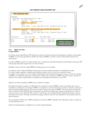 5.2.2 BPDU EN STP.-
Campos BPDU

En el tema anterior aprendió que STP determina un puente raíz para la instancia de spanning-tree mediante el intercambio
de BPDU. En este tema aprenderá los detalles de la trama de BPDU y la forma en que la misma facilita el proceso de
spanning-tree.

La trama de BPDU contiene 12 campos distintos que se utilizan para transmitir información de prioridad y de ruta que STP
necesita para determinar el puente raíz y las rutas al mismo.

Desplace el mouse sobre los campos BPDU de la figura para ver su contenido.

Los primeros cuatro campos identifican el protocolo, la versión, el tipo de mensaje y los señaladores de estado.
Los cuatro campos siguientes se utilizan para identificar el puente raíz y el costo de la ruta hacia el mismo.
Los últimos cuatro campos son todos campos temporizadores que determinan la frecuencia en que se envían los mensajes
de BPDU y la cantidad de tiempo que la información recibida a través del proceso BPDU (siguiente tema) es retenida. La
función de los campos temporizadores se explicará con más detalle posteriormente en este curso.


Haga clic en el botón Ejemplo de BPDU que se muestra en la figura.

El ejemplo de la figura se capturó con Wireshark. En el ejemplo, la trama de BPDU contiene más campos de los que se
describieron anteriormente. El mensaje de BPDU se encapsula en una trama de Ethernet cuando se transmite a través de la
red. El encabezado 802.3 indica las direcciones de origen y destino de la trama de BPDU. Esta trama posee una dirección
MAC de destino 01:80:C2:00:00:00, que corresponde a una dirección multicast para el grupo de spanning-tree. Cuando se
envía una trama con esta dirección MAC, todos los switches que están configurados para spanning tree aceptan y leen la
información de la trama. Al utilizar esta dirección de grupo multicast, todos los otros dispositivos en la red que reciben la
trama la ignoran.

En este ejemplo, el ID de raíz y el BID son iguales en la trama de BPDU capturada. Esto indica que la trama se capturó de
un switch del puente raíz.

Todos los temporizadores se establecen en sus valores predeterminados.
 