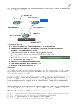 RSTP puede confirmar de manera activa que un puerto puede sufrir una transición segura al estado de enviar sin depender
de ninguna configuración de temporizadores.




BPDU en RSTP

RSTP (802.1w) utiliza BPDU tipo 2, versión 2, de manera que un puente en RSTP puede comunicar a 802.1D en cualquier
enlace compartido o con cualquier switch que ejecute 802.1D. RSTP envía BPDU y completa el byte señalizador de una
manera ligeramente distinta que en 802.1D:

La información de protocolo puede expirar de forma inmediata en un puerto si no se reciben saludos durante tres tiempos
de saludo consecutivos, 6 segundos de manera predeterminada, o si expira el temporizador de antigüedad máxima.
Debido a que las BPDU se utilizan como un mecanismo de actividad, tres BPDU perdidas de forma consecutiva indican la
pérdida de la conectividad entre un puente y su raíz vecino o puente designado. La rápida expiración de la información
permite que las fallas se detecten muy rápidamente.


Nota: Al igual que STP, un puente en RSTP envía una BPDU con su información actual en todos los períodos de tiempo
de saludo (2 segundos de manera predeterminada), aún si el puente de RSTP no recibe ninguna BPDU del puente raíz.

RSTP utiliza el byte de señalización de la BPDU versión 2 como se muestra en la figura:

Los bits 0 y 7 se utilizan para notificación de cambio en la topología y acuse de recibo de la misma forma que en 802.1D.
Los bits 1 y 6 se utilizan para el proceso de Acuerdo de propuesta (para la convergencia rápida).
Los bits del 2 al 5 contienen la función y el estado del puerto que origina la BPDU.
Los bits 4 y 5 se utilizan para codificar la función del puerto mediante un código de 2 bits.
 