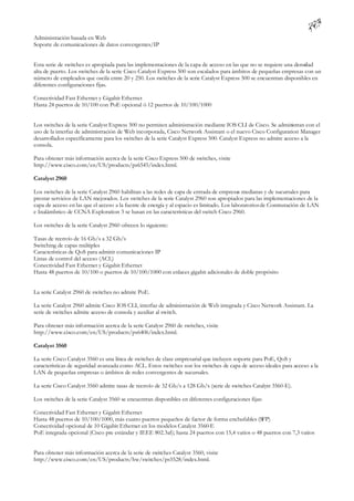Administración basada en Web
Soporte de comunicaciones de datos convergentes/IP


Esta serie de switches es apropiada para las implementaciones de la capa de acceso en las que no se requiere una densi ad
                                                                                                                     d
alta de puerto. Los switches de la serie Cisco Catalyst Express 500 son escalados para ámbitos de pequeñas empresas con un
número de empleados que oscila entre 20 y 250. Los switches de la serie Catalyst Express 500 se encuentran disponibles en
diferentes configuraciones fijas.

Conectividad Fast Ethernet y Gigabit Ethernet
Hasta 24 puertos de 10/100 con PoE opcional ó 12 puertos de 10/100/1000


Los switches de la serie Catalyst Express 500 no permiten administración mediante IOS CLI de Cisco. Se administran con el
uso de la interfaz de administración de Web incorporada, Cisco Network Assistant o el nuevo Cisco Configuration Manager
desarrollados específicamente para los switches de la serie Catalyst Express 500. Catalyst Express no admite acceso a la
consola.

Para obtener más información acerca de la serie Cisco Express 500 de switches, visite
http://www.cisco.com/en/US/products/ps6545/index.html.

Catalyst 2960

Los switches de la serie Catalyst 2960 habilitan a las redes de capa de entrada de empresas medianas y de sucursales para
prestar servicios de LAN mejorados. Los switches de la serie Catalyst 2960 son apropiados para las implementaciones de la
capa de acceso en las que el acceso a la fuente de energía y al espacio es limitado. Los laboratorios de Conmutación de LAN
e Inalámbrico de CCNA Exploration 3 se basan en las características del switch Cisco 2960.

Los switches de la serie Catalyst 2960 ofrecen lo siguiente:

Tasas de reenvío de 16 Gb/s a 32 Gb/s
Switching de capas múltiples
Características de QoS para admitir comunicaciones IP
Listas de control del acceso (ACL)
Conectividad Fast Ethernet y Gigabit Ethernet
Hasta 48 puertos de 10/100 o puertos de 10/100/1000 con enlaces gigabit adicionales de doble propósito


La serie Catalyst 2960 de switches no admite PoE.

La serie Catalyst 2960 admite Cisco IOS CLI, interfaz de administración de Web integrada y Cisco Network Assistant. La
serie de switches admite acceso de consola y auxiliar al switch.

Para obtener más información acerca de la serie Catalyst 2960 de switches, visite
http://www.cisco.com/en/US/products/ps6406/index.html.

Catalyst 3560

La serie Cisco Catalyst 3560 es una línea de switches de clase empresarial que incluyen soporte para PoE, QoS y
características de seguridad avanzada como ACL. Estos switches son los switches de capa de acceso ideales para acceso a la
LAN de pequeñas empresas o ámbitos de redes convergentes de sucursales.

La serie Cisco Catalyst 3560 admite tasas de reenvío de 32 Gb/s a 128 Gb/s (serie de switches Catalyst 3560-E).

Los switches de la serie Catalyst 3560 se encuentran disponibles en diferentes configuraciones fijas:

Conectividad Fast Ethernet y Gigabit Ethernet
Hasta 48 puertos de 10/100/1000, más cuatro puertos pequeños de factor de forma enchufables (SFP)
Conectividad opcional de 10 Gigabit Ethernet en los modelos Catalyst 3560-E
PoE integrada opcional (Cisco pre estándar y IEEE 802.3af); hasta 24 puertos con 15,4 vatios o 48 puertos con 7,3 vatios


Para obtener más información acerca de la serie de switches Catalyst 3560, visite
http://www.cisco.com/en/US/products/hw/switches/ps5528/index.html.
 