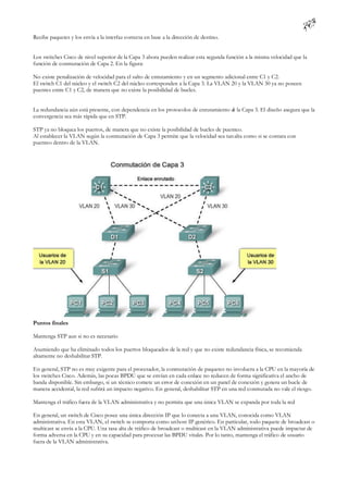 Recibe paquetes y los envía a la interfaz correcta en base a la dirección de destino.


Los switches Cisco de nivel superior de la Capa 3 ahora pueden realizar esta segunda función a la misma velocidad que la
función de conmutación de Capa 2. En la figura:

No existe penalización de velocidad para el salto de enrutamiento y en un segmento adicional entre C1 y C2.
El switch C1 del núcleo y el switch C2 del núcleo corresponden a la Capa 3. La VLAN 20 y la VLAN 30 ya no poseen
puentes entre C1 y C2, de manera que no existe la posibilidad de bucles.


La redundancia aún está presente, con dependencia en los protocolos de enrutamiento d la Capa 3. El diseño asegura que la
                                                                                    e
convergencia sea más rápida que en STP.

STP ya no bloquea los puertos, de manera que no existe la posibilidad de bucles de puenteo.
Al establecer la VLAN según la conmutación de Capa 3 permite que la velocidad sea tan alta como si se contara con
puenteo dentro de la VLAN.




Puntos finales

Mantenga STP aun si no es necesario

Asumiendo que ha eliminado todos los puertos bloqueados de la red y que no existe redundancia física, se recomienda
altamente no deshabilitar STP.

En general, STP no es muy exigente para el procesador, la conmutación de paquetes no involucra a la CPU en la mayoría de
los switches Cisco. Además, las pocas BPDU que se envían en cada enlace no reducen de forma significativa el ancho de
banda disponible. Sin embargo, si un técnico comete un error de conexión en un panel de conexión y genera un bucle de
manera accidental, la red sufrirá un impacto negativo. En general, deshabilitar STP en una red conmutada no vale el riesgo.

Mantenga el tráfico fuera de la VLAN administrativa y no permita que una única VLAN se expanda por toda la red

En general, un switch de Cisco posee una única dirección IP que lo conecta a una VLAN, conocida como VLAN
administrativa. En esta VLAN, el switch se comporta como un host IP genérico. En particular, todo paquete de broadcast o
multicast se envía a la CPU. Una tasa alta de tráfico de broadcast o multicast en la VLAN administrativa puede impactar de
forma adversa en la CPU y en su capacidad para procesar las BPDU vitales. Por lo tanto, mantenga el tráfico de usuario
fuera de la VLAN administrativa.
 