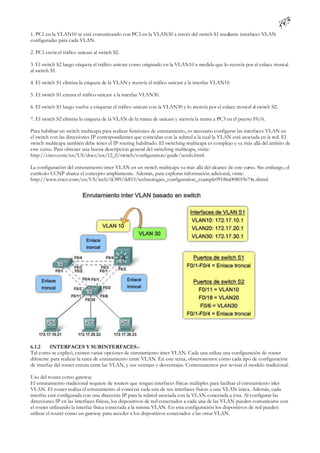 1. PC1 en la VLAN10 se está comunicando con PC3 en la VLAN30 a través del switch S1 mediante interfaces VLAN
configuradas para cada VLAN.

2. PC1 envía el tráfico unicast al switch S2.

3. El switch S2 luego etiqueta el tráfico unicast como originado en la VLAN10 a medida que lo reenvía por el enlace troncal
al switch S1.

4. El switch S1 elimina la etiqueta de la VLAN y reenvía el tráfico unicast a la interfaz VLAN10.

5. El switch S1 enruta el tráfico unicast a la interfaz VLAN30.

6. El switch S1 luego vuelve a etiquetar el tráfico unicast con la VLAN30 y lo reenvía por el enlace troncal al switch S2.

7. El switch S2 elimina la etiqueta de la VLAN de la trama de unicast y reenvía la trama a PC3 en el puerto F0/6.

Para habilitar un switch multicapa para realizar funciones de enrutamiento, es necesario configurar las interfaces VLAN en
el switch con las direcciones IP correspondientes que coincidan con la subred a la cual la VLAN está asociada en la red. El
switch multicapa también debe tener el IP routing habilitado. El switching multicapa es complejo y va más allá del ámbito de
este curso. Para obtener una buena descripción general del switching multicapa, visite:
http://cisco.com/en/US/docs/ios/12_0/switch/configuration/guide/xcmls.html.

La configuración del enrutamiento inter VLAN en un switch multicapa va más allá del alcance de este curso. Sin embargo, el
currículo CCNP abarca el concepto ampliamente. Además, para explorar información adicional, visite:
http://www.cisco.com/en/US/tech/tk389/tk815/technologies_configuration_example09186a008019e74e.shtml.




6.1.2     INTERFACES Y SUBINTERFACES.-
Tal como se explicó, existen varias opciones de enrutamiento inter VLAN. Cada una utiliza una configuración de router
diferente para realizar la tarea de enrutamiento entre VLAN. En este tema, observaremos cómo cada tipo de configuración
de interfaz del router enruta entre las VLAN, y sus ventajas y desventajas. Comenzaremos por revisar el modelo tradicional.

Uso del router como gateway
El enrutamiento tradicional requiere de routers que tengan interfaces físicas múltiples para facilitar el enrutamiento inter
VLAN. El router realiza el enrutamiento al conectar cada una de sus interfaces físicas a una VLAN única. Además, cada
interfaz está configurada con una dirección IP para la subred asociada con la VLAN conectada a ésta. Al configurar las
direcciones IP en las interfaces físicas, los dispositivos de red conectados a cada una de las VLAN pueden comunicarse con
el router utilizando la interfaz física conectada a la misma VLAN. En esta configuración los dispositivos de red pueden
utilizar el router como un gateway para acceder a los dispositivos conectados a las otras VLAN.
 