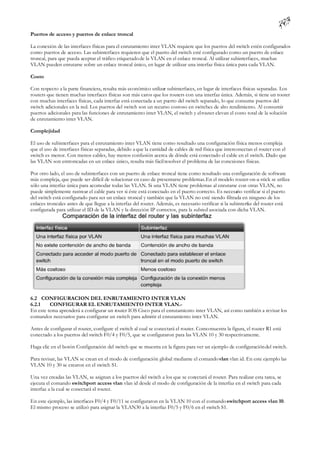 Puertos de acceso y puertos de enlace troncal

La conexión de las interfaces físicas para el enrutamiento inter VLAN requiere que los puertos del switch estén configurados
como puertos de acceso. Las subinterfaces requieren que el puerto del switch esté configurado como un puerto de enlace
troncal, para que pueda aceptar el tráfico etiquetado de la VLAN en el enlace troncal. Al utilizar subinterfaces, muchas
VLAN pueden enrutarse sobre un enlace troncal único, en lugar de utilizar una interfaz física única para cada VLAN.

Costo

Con respecto a la parte financiera, resulta más económico utilizar subinterfaces, en lugar de interfaces físicas separadas. Los
routers que tienen muchas interfaces físicas son más caros que los routers con una interfaz única. Además, si tiene un router
con muchas interfaces físicas, cada interfaz está conectada a un puerto del switch separado, lo que consume puertos del
switch adicionales en la red. Los puertos del switch son un recurso costoso en switches de alto rendimiento. Al consumir
puertos adicionales para las funciones de enrutamiento inter VLAN, el switch y el router elevan el costo total de la solución
de enrutamiento inter VLAN.

Complejidad

El uso de subinterfaces para el enrutamiento inter VLAN tiene como resultado una configuración física menos compleja
que el uso de interfaces físicas separadas, debido a que la cantidad de cables de red física que interconectan el router con el
switch es menor. Con menos cables, hay menos confusión acerca de dónde está conectado el cable en el switch. Dado que
las VLAN son entroncadas en un enlace único, resulta más fácil resolver el problema de las conexiones físicas.

Por otro lado, el uso de subinterfaces con un puerto de enlace troncal tiene como resultado una configuración de software
más compleja, que puede ser difícil de solucionar en caso de presentarse problemas. En el modelo router-on-a-stick se utiliza
sólo una interfaz única para acomodar todas las VLAN. Si una VLAN tiene problemas al enrutarse con otras VLAN, no
puede simplemente rastrear el cable para ver si éste está conectado en el puerto correcto. Es necesario verificar si el puerto
del switch está configurado para ser un enlace troncal y también que la VLAN no esté siendo filtrada en ninguno de los
enlaces troncales antes de que llegue a la interfaz del router. Además, es necesario verificar si la subinterfaz del router está
configurada para utilizar el ID de la VLAN y la dirección IP correctos, para la subred asociada con dicha VLAN.




6.2 CONFIGURACION DEL ENRUTAMIENTO INTER VLAN
6.2.1    CONFIGURAR EL ENRUTAMIENTO INTER VLAN.-
En este tema aprenderá a configurar un router IOS Cisco para el enrutamiento inter VLAN, así como también a revisar los
comandos necesarios para configurar un switch para admitir el enrutamiento inter VLAN.

Antes de configurar el router, configure el switch al cual se conectará el router. Como muestra la figura, el router R1 está
conectado a los puertos del switch F0/4 y F0/5, que se configuraron para las VLAN 10 y 30 respectivamente.

Haga clic en el botón Configuración del switch que se muestra en la figura para ver un ejemplo de configuración del switch.

Para revisar, las VLAN se crean en el modo de configuración global mediante el comando vlan vlan id. En este ejemplo las
VLAN 10 y 30 se crearon en el switch S1.

Una vez creadas las VLAN, se asignan a los puertos del switch a los que se conectará el router. Para realizar esta tarea, se
ejecuta el comando switchport access vlan vlan id desde el modo de configuración de la interfaz en el switch para cada
interfaz a la cual se conectará el router.

En este ejemplo, las interfaces F0/4 y F0/11 se configuraron en la VLAN 10 con el comando switchport access vlan 10.
El mismo proceso se utilizó para asignar la VLAN30 a la interfaz F0/5 y F0/6 en el switch S1.
 
