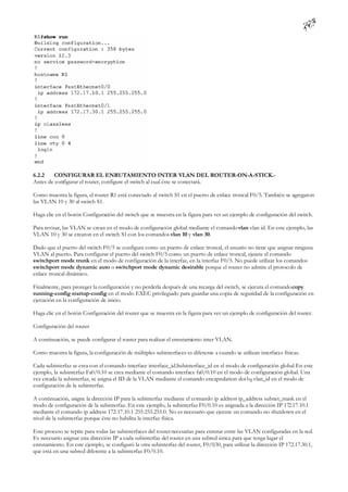 6.2.2   CONFIGURAR EL ENRUTAMIENTO INTER VLAN DEL ROUTER-ON-A-STICK.-
Antes de configurar el router, configure el switch al cual éste se conectará.

Como muestra la figura, el router R1 está conectado al switch S1 en el puerto de enlace troncal F0/5. También se agregaron
las VLAN 10 y 30 al switch S1.

Haga clic en el botón Configuración del switch que se muestra en la figura para ver un ejemplo de configuración del switch.

Para revisar, las VLAN se crean en el modo de configuración global mediante el comando vlan vlan id. En este ejemplo, las
VLAN 10 y 30 se crearon en el switch S1 con los comandos vlan 10 y vlan 30.

Dado que el puerto del switch F0/5 se configura como un puerto de enlace troncal, el usuario no tiene que asignar ninguna
VLAN al puerto. Para configurar el puerto del switch F0/5 como un puerto de enlace troncal, ejecute el comando
switchport mode trunk en el modo de configuración de la interfaz, en la interfaz F0/5. No puede utilizar los comandos
switchport mode dynamic auto o switchport mode dynamic desirable porque el router no admite el protocolo de
enlace troncal dinámico.

Finalmente, para proteger la configuración y no perderla después de una recarga del switch, se ejecuta el comando copy
running-config startup-config en el modo EXEC privilegiado para guardar una copia de seguridad de la configuración en
ejecución en la configuración de inicio.

Haga clic en el botón Configuración del router que se muestra en la figura para ver un ejemplo de configuración del router.

Configuración del router

A continuación, se puede configurar el router para realizar el enrutamiento inter VLAN.

Como muestra la figura, la configuración de múltiples subinterfaces es diferente a cuando se utilizan interfaces físicas.

Cada subinterfaz se crea con el comando interface interface_id.Subinterface_id en el modo de configuración global. En este
ejemplo, la subinterfaz Fa0/0.10 se crea mediante el comando interface fa0/0.10 en el modo de configuración global. Una
vez creada la subinterfaz, se asigna el ID de la VLAN mediante el comando encapsulation dot1q vlan_id en el modo de
configuración de la subinterfaz.

A continuación, asigne la dirección IP para la subinterfaz mediante el comando ip address ip_address subnet_mask en el
modo de configuración de la subinterfaz. En este ejemplo, la subinterfaz F0/0.10 es asignada a la dirección IP 172.17.10.1
mediante el comando ip address 172.17.10.1 255.255.255.0. No es necesario que ejecute un comando no shutdown en el
nivel de la subinterfaz porque éste no habilita la interfaz física.

Este proceso se repite para todas las subinterfaces del router necesarias para enrutar entre las VLAN configuradas en la red.
Es necesario asignar una dirección IP a cada subinterfaz del router en una subred única para que tenga lugar el
enrutamiento. En este ejemplo, se configuró la otra subinterfaz del router, F0/0.30, para utilizar la dirección IP 172.17.30.1,
que está en una subred diferente a la subinterfaz F0/0.10.
 
