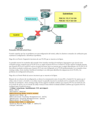 Comandos IOS del switch Cisco

Cuando sospeche que hay un problema con una configuración del switch, utilice los distintos comandos de verificación para
examinar la configuración e identificar el problema.

Haga clic en el botón Asignación incorrecta de una VLAN que se muestra en la figura.

La pantalla muestra los resultados del comando show interface interface-id switchport. Supongamos que ejecutó estos
comandos porque sospecha que la VLAN 10 no se asignó al puerto F0/4 en el switch S1. El área superior resaltada muestra
que el puerto F0/4 en el switch S1 está en el modo de acceso, pero no muestra que se asignó directamente a la VLAN 10. El
área inferior resaltada confirma que el puerto F0/4 aún está configurado en la VLAN predeterminada. Los comandos show
running-config y show interface interface-id switchport son útiles para identificar las asignaciones de la VLAN y los
problemas de configuración del puerto.

Haga clic en el botón Modo de acceso incorrecto que se muestra en la figura.

Después de un esfuerzo de reconfiguración, se detuvo la comunicación entre el router R1 y el switch S1. Se supone que el
enlace entre el router y el switch es un enlace troncal. La pantalla muestra los resultados de los comandos show interface
interface-id switchport y show running-config. El área superior resaltada confirma que el puerto F0/4 en el switch S1 está
en el modo de acceso, no en el modo de enlace troncal. El área inferior resaltada también confirma que el puerto F0/4 se
configuró para el modo de acceso.
 