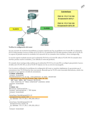 Verificar la configuración del router

En este escenario de resolución de problemas, el usuario sospecha que hay un problema con el router R1. La subinterfaz
F0/0.10 debe permitir el acceso al tráfico de la VLAN 10 y la subinterfaz F0/0.30 debe permitir el tráfico de la VLAN 30.
La captura de pantalla muestra los resultados de la ejecución de los comandos show interface y show running   -config.

La sección superior resaltada muestra que la subinterfaz F0/0.10 en el router R1 utiliza la VLAN 100. El comando show
interface produce muchos resultados, y esto dificulta la visión del problema.

El comando show running-config confirma que la subinterfaz F0/0.10 en el router R1 se configuró para permitir el acceso
al tráfico de la VLAN 100 y no de la VLAN 10. Quizás esto fue un error de mecanografía.

Con la correcta verificación, los problemas de configuración del router se resuelven rápidamente, lo que permite que el
enrutamiento inter VLAN funcione bien nuevamente. Recuerde que las VLAN están conectadas directamente, siendo ésta
la manera en que ingresan a la tabla de enrutamiento.
 