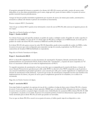 El propósito principal de la beacon es permitir a los clientes de la WLAN conocer qué redes y puntos de acceso están
disponibles en un área dada, permitiéndoles, por lo tanto, elegir qué red y punto de acceso utilizar. Los puntos de acceso
pueden transmitir beacons periódicamente.

Aunque las beacons pueden transmitirse regularmente por un punto de acceso, las tramas para sondeo, autenticación y
asociación se utilizan sólo durante el proceso de asociación (o reasociación).

Proceso conjunto 802.11 (Asociación)

Antes de que un cliente 802.11 pueda enviar información a través de una red WLAN, debe atravesar el siguiente proceso de
tres etapas:

Haga clic en el botón Sondear en la figura.
Etapa 1 - Sondeo de 802.11

Los clientes buscan una red específica mediante un pedido de sondeo a múltiples canales. El pedido de sondeo especifica el
nombre de la red (SSID) y las tasas de bit. Un cliente típico de WLAN se configura con el SSID deseado, de modo que los
pedidos de sondeo del cliente WLAN contienen el SSID de la red WLAN deseada.

Si el cliente WLAN sólo quiere conocer las redes WLAN disponibles, puede enviar un pedido de sondeo sin SSID, y todos
los puntos de acceso que estén configurados para responder este tpo de consulta, responderán. Las WLAN con la
                                                                i
característica de broadcast SSID deshabilitada no responderán.

Haga clic en el botón Autenticar en la figura.

Etapa 2 - Autenticación 802.11

802.11 se desarrolló originalmente con dos mecanismos de autenticación. El primero, llamado autenticación abierta, es
fundamentalmente una autenticación NULL donde el cliente dice "autentícame", y el punto de acceso responde con "sí".
Éste es el mecanismo utilizado en casi todas las implementaciones de 802.11.

Un segundo mecanismo de autenticación se basa en una clave que es compartida por la estación del cliente y el punto de
acceso llamado Protección de equivalencia por cable (cable WEP). La idea de la clave WEP compartida es que le permita a
una conexión inalámbrica la privacidad equivalente a una conexión por cable, pero cuando originalmente se implementó este
método de autenticación resultó deficiente. A pesar de que la clave de autenticación compartida necesita estar incluida en las
implementaciones de cliente y de punto de acceso para el cumplimiento general de los estándares, no se utiliza ni se
recomienda.

Haga clic en el botón Asociar en la figura.

Etapa 3 - asociación 802.11

Esta etapa finaliza la seguridad y las opciones de tasa de bit, y establece el enlace de datos entre el cliente WLAN y el punto
de acceso. Como parte de esta etapa, el cliente aprende el BSSID, que es la dirección MAC del punto de acceso, y el punto
de acceso traza un camino a un puerto lógico conocido como el identificador de asociación (AID) al cliente WLAN. El AID
es equivalente a un puerto en un switch. El proceso de asociación permite al switch de infraestructura seguir la pista de las
tramas destinadas para el cliente WLAN, de modo que puedan ser reenviadas.

Una vez que un cliente WLAN se asoció con un punto de acceso, el tráfico puede viajar de un dispositivo a otro.
 