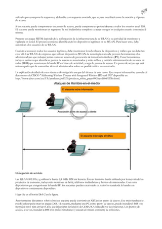 utilizado para computar la respuesta y el desafío y su respuesta asociada, que se pasa no cifrada entre la estación y el punto
de acceso.

Si un atacante puede comprometer un punto de acceso, puede comprometer potencial ente a todos los usuarios en el BSS.
                                                                                   m
El atacante puede monitorear un segmento de red inalámbrica completo y causar estragos en cualquier usuario conectado al
mismo.

Prevenir un ataque MITM depende de la sofisticación de la infraestructura de su WLAN y su actividad de monitoreo y
vigilancia en la red. El proceso comienza identificando los dispositivos legítimos en su WLAN. Para hacer esto, debe
autenticar a los usuarios de su WLAN.

Cuando se conocen todos los usuarios legítimos, debe monitorear la red en busca de dispositivos y tráfico que no deberían
estar allí. Las WLAN de empresas que utilizan dispositivos WLAN de tecnología avanzada proveen herramientas a los
administradores que trabajan juntas como un sistema de prevención de intrusión inalámbrica (IPS). Estas herramientas
incluyen escáners que identifican puntos de acceso no autorizados y redes ad hoc y también administración de recursos de
radio (RRM) que monitorean la banda RF en busca de actividad y carga de puntos de acceso. Un punto de acceso que está
más ocupado que de costumbre alerta al administrador sobre un posible tráfico no autorizado.

La explicación detallada de estas técnicas de mitigación escapa del alcance de este curso. Para mayor información, consulte al
documento de CISCO "Addressing Wireless Threats with Integrated Wireless IDS and IPS" disponible en
http://www.cisco.com/en/US/products/ps6521/products_white_paper0900aecd804f155b.shtml.




Denegación de servicio

Las WLAN 802.11b y g utilizan la banda 2,4 GHz ISM sin licencia. Ésta es la misma banda utilizada por la mayoría de los
productos de consumo, incluyendo monitores de bebé, teléfonos inalámbricos y hornos de microondas. Con estos
dispositivos que congestionan la banda RF, los atacantes pueden crear ruido en todos los canalesde la banda con
dispositivos comúnmente disponibles.

Haga clic en el botón DoS 2 en la figura.

Anteriormente discutimos sobre cómo un atacante puede convertir un NIC en un punto de acceso. Ese truco también se
puede utilizar para crear un ataque DoS. El atacante, mediante una PC como punto de acceso, puede inundar el BSS con
mensajes listos para enviar (CTS), que inhabilitan la función de CSMA/CA utilizada por las estaciones. Los puntos de
acceso, a su vez, inundan la BSS con tráfico simultáneo y causan un stream constante de colisiones.
 