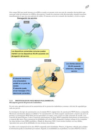 Otro ataque DoS que puede lanzarse en un BSS es cuando un atacante envía una serie de comandos desvinculados que
causa que todas las estaciones en el BSS se desconecten. Cuando las estaciones están desconectadas, tratande reasociarse
inmediatamente, lo que crea una explosión de tráfico. El atacante envía otro comando desvinculado y el ciclo se repite.




7.2.2   PROTOCOLOS DE SEGURIDAD INALÁMBRICOS.-
Descripción general del protocolo inalámbrico

En este tema, aprenderá acerca de las características de los protocolos inalámbricos comunes y del nivel de seguridad que
cada uno provee.

Se introdujeron dos tipos de autenticación con el estándar 802.11 original: clave de autenticación WEP abierta y compartida.
Mientras la autenticación abierta en realidad es "no autenticación", (un cliente requiere autenticación y el punto de acceso la
permite), la autenticación WEP debía proveer privacidad a un enlace, como si fuera un cable conectado de una PC a una
conexión de pared Ethernet. Como se mencionó anteriormente, las claves WEP compartidas demostraron ser defectuosas y
se requería algo mejor. Para contrarrestar las debilidades de la clave WEP compartida, el primer enfoque de las compañías
fue tratar técnicas como SSID camuflados y filtrado de direcciones MAC. Estas técnicas también son muy débiles.
Aprenderá más acerca de las debilidades de estas técnicas más adelante.

Las fallas con la encriptación de la clave WEP compartida están desdobladas. Primero, el algoritmo utilizado para encriptar
la información podía ser descifrado por crackers. Segundo, la escalabilidad era un problema. Las claves WEP de 32 bit se
 