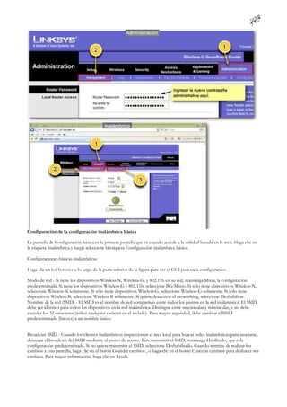 Configuración de la configuración inalámbrica básica

La pantalla de Configuración básica es la primera pantalla que ve cuando accede a la utilidad basada en la web. Haga clic en
la etiqueta Inalámbrica y luego seleccione la etiqueta Configuración inalámbrica básica.

Configuraciones básicas inalámbricas

Haga clic en los botones a lo largo de la parte inferior de la figura para ver el GUI para cada configuración.

Modo de red - Si tiene los dispositivos Wireless-N, Wireless-G, y 802.11b en su red, mantenga Mixta, la configuración
predeterminada. Si tiene los dispositivos Wireless-G y 802.11b, seleccione BG-Mixto. Si sólo tiene dispositivos Wireless-N,
seleccione Wireless-N solamente. Si sólo tiene dispositivos Wireless-G, seleccione Wireless-G solamente. Si sólo tiene
dispositivos Wireless-B, seleccione Wireless-B solamente. Si quiere desactivar el networking, seleccione Deshabilitar.
Nombre de la red (SSID) - El SSID es el nombre de red compartido entre todos los puntos en la red inalámbrica. El SSID
debe ser idéntico para todos los dispositivos en la red inalámbrica. Distingue entre mayúsculas y minúsculas, y no debe
exceder los 32 caracteres (utilice cualquier carácter en el teclado). Para mayor seguridad, debe cambiar el SSID
predeterminado (linksys) a un nombre único.


Broadcast SSID - Cuando los clientes inalámbricos inspeccionan el área local para buscar redes inalámbricas para asociarse,
detectan el broadcast del SSID mediante el punto de acceso. Para transmitir el SSID, mantenga Habilitado, que esla
configuración predeterminada. Si no quiere transmitir el SSID, seleccione Deshabilitado. Cuando termine de realizar los
cambios a esta pantalla, haga clic en el botón Guardar cambios , o haga clic en el botón Cancelar cambios para deshacer sus
cambios. Para mayor información, haga clic en Ayuda.
 