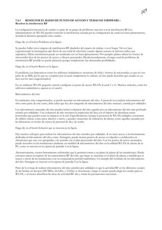 7.4.3   RESOLVER EL RADIO DE PUNTO DE ACCESO Y TEMAS DE FIRMWARE.-
Resolver la interferencia RF

La configuración incorrecta de canales es parte de un grupo de problemas mayores con la interferencia RF.Los
administradores de WLAN pueden controlar la interferencia causada por la configuración de canal con buen planeamiento,
incluida la distancia apropiada entre canales.

Haga clic en el botón Problema en la figura.

Se pueden hallar otros orígenes de interferencia RF alrededor del espacio de trabajo o en el hogar. Tal vez haya
experimentado la interrupción tipo lluvia de una señal de televisión cuando alguien cercano al televisor utiliza una
aspiradora. Dicha interferencia puede ser moderada con un buen planeamiento. Por ejemplo: planee ubicar los hornos de
microondas lejos de los puntos de acceso y clientes potenciales. Desafortunadamente, el rango total de problemas de
interferencia RF posible no puede planearse porque simplemente hay demasiadas posibilidades.

Haga clic en el botón Razón en la figura.

El problema con dispositivos como los teléfonos inalámbricos, monitores de bebé y hornos de microondas, es que no son
parte de un BSS, por lo que no compiten por el canal, simplemente lo utilizan. ¿Cómo pu descubrir qué canales en un
                                                                                       ede
área son los más congestionados?

En un ambiente WLAN pequeño, intente configurar su punto de acceso WLAN al canal 1 u 11. Muchos artículos, como los
teléfonos inalámbricos, operan en el canal 6.

Relevamientos del sitio

En ambientes más congestionados, se puede necesitar un relevamiento del sitio. A pesar de no conducir relevamientos del
sitio como parte de este curso, debe saber que hay dos categorías de relevamientos del sitio: manual y asistida por utilidades.

Los relevamientos manuales del sitio pueden incluir evaluación del sitio seguido por un relevamiento del sitio más profundo
asistido por utilidades. Una evaluación de sitio involucra la inspección del área con el objetivo de identificar temas
potenciales que pueden tener un impacto en la red. Específicamente, busque la presencia de WLAN múltiples, estructuras
de edificio únicas, como pisos abiertos y atrios, y grandes variaciones de utilización de cliente, como aquellas causadas por
las diferencias en niveles de turnos de personal de día y de noche.

Haga clic en el botón Solución que se muestra en la figura.

Hay muchos enfoques para realizar los relevamientos del sitio asistidos por utilidades. Si no tiene acceso a las herramientas
dedicadas al relevamiento del sitio, como Airmagnet, puede montar puntos de acceso en trípodes y establecerlos en
ubicaciones que cree son apropiadas y de acuerdo con el plan proyectado del sitio. Con los puntos de acceso montados,
puede moverlos en las instalaciones mediante un medidor de relevamientos del sitio en la utilidad WLAN de cliente de su
PC, como se muestra en la captura de pantalla 1 en la figura.

Alternativamente, existen herramientas sofisticadas que le permiten entrar a un plano de planta de las instalaciones. Puede
entonces iniciar un registro de las características RF del sitio, que luego se muestran en el plano de planta, a medida que se
mueve a través de las instalaciones con su computadora portátil inalámbrica. Un ejemplo del resultado de un relevamiento
del sitio Airmagnet se muestra en la captura de pantalla 2 en la figura.

Parte de la ventaja de realizar relevamientos del sitio asistidos por utilidades es que la actividad RF en los diferentes canales
de las bandas sin licencia (900 MHz, 2,4 GHz, y 5 GHz) se documenta y luego el usuario puede elegir los canales para su
WLAN, o al menos identificar las áreas de actividad RF alta y tomar las precauciones necesarias.
 