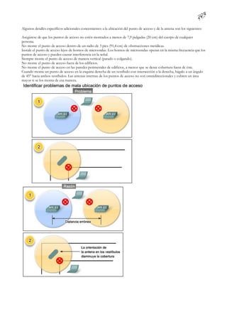 Algunos detalles específicos adicionales concernientes a la ubicación del punto de acceso y de la antena son los siguientes:

Asegúrese de que los puntos de acceso no estén montados a menos de 7,9 pulgadas (20 cm) del cuerpo de cualquier
persona.
No monte el punto de acceso dentro de un radio de 3 pies (91,4 cm) de obstrucciones metálicas.
Instale el punto de acceso lejos de hornos de microondas. Los hornos de microondas operan en la misma frecuencia que los
puntos de acceso y pueden causar interferencia en la señal.
Siempre monte el punto de acceso de manera vertical (parado o colgando).
No monte el punto de acceso fuera de los edificios.
No monte el punto de acceso en las paredes perimetrales de edificios, a menos que se desee cobertura fuera de éste.
Cuando monte un punto de acceso en la esquina derecha de un vestíbulo con intersección a la derecha, hágalo a un ángulo
de 45° hacia ambos vestíbulos. Las antenas internas de los puntos de acceso no son omnidireccionales y cubren un área
mayor si se los monta de esa manera.
 