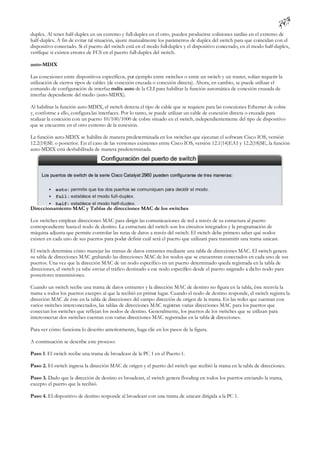 duplex. Al tener half-duplex en un extremo y full-duplex en el otro, pueden producirse colisiones tardías en el extremo de
half-duplex. A fin de evitar tal situación, ajuste manualmente los parámetros de duplex del switch para que coincidan con el
dispositivo conectado. Si el puerto del switch está en el modo full-duplex y el dispositivo conectado, en el modo half-duplex,
verifique si existen errores de FCS en el puerto full-duplex del switch.

auto-MDIX

Las conexiones entre dispositivos específicos, por ejemplo entre switches o entre un switch y un router, solían requerir la
utilización de ciertos tipos de cables (de conexión cruzada o conexión directa). Ahora, en cambio, se puede utilizar el
comando de configuración de interfaz mdix auto de la CLI para habilitar la función automática de conexión cruzada de
interfaz dependiente del medio (auto-MDIX).

Al habilitar la función auto-MDIX, el switch detecta el tipo de cable que se requiere para las conexiones Ethernet de cobre
y, conforme a ello, configura las interfaces. Por lo tanto, se puede utilizar un cable de conexión directa o cruzada para
realizar la conexión con un puerto 10/100/1000 de cobre situado en el switch, independientemente del tipo de dispositivo
que se encuentre en el otro extremo de la conexión.

La función auto-MDIX se habilita de manera predeterminada en los switches que ejecutan el software Cisco IOS, versión
12.2(18)SE o posterior. En el caso de las versiones existentes entre Cisco IOS, versión 12.1(14)EA1 y 12.2(18)SE, la función
auto-MDIX está deshabilitada de manera predeterminada.




Direccionamiento MAC y Tablas de direcciones MAC de los switches

Los switches emplean direcciones MAC para dirigir las comunicaciones de red a través de su estructura al puerto
correspondiente hasta el nodo de destino. La estructura del switch son los circuitos integrados y la programación de
máquina adjunta que permite controlar las rutas de datos a través del switch. El switch debe primero saber qué nodos
existen en cada uno de sus puertos para poder definir cuál será el puerto que utilizará para transmitir una trama unicast.

El switch determina cómo manejar las tramas de datos entrantes mediante una tabla de direcciones MAC. El switch genera
su tabla de direcciones MAC grabando las direcciones MAC de los nodos que se encuentran conectados en cada uno de sus
puertos. Una vez que la dirección MAC de un nodo específico en un puerto determinado queda registrada en la tabla de
direcciones, el switch ya sabe enviar el tráfico destinado a ese nodo específico desde el puerto asignado a dicho nodo para
posteriores transmisiones.

Cuando un switch recibe una trama de datos entrantes y la dirección MAC de destino no figura en la tabla, éste reenvía la
trama a todos los puertos excepto al que la recibió en primer lugar. Cuando el nodo de destino responde, el switch registra la
dirección MAC de éste en la tabla de direcciones del campo dirección de origen de la trama. En las redes que cuentan con
varios switches interconectados, las tablas de direcciones MAC registran varias direcciones MAC para los puertos que
conectan los switches que reflejan los nodos de destino. Generalmente, los puertos de los switches que se utilizan para
interconectar dos switches cuentan con varias direcciones MAC registradas en la tabla de direcciones.

Para ver cómo funciona lo descrito anteriormente, haga clic en los pasos de la figura.

A continuación se describe este proceso:

Paso 1. El switch recibe una trama de broadcast de la PC 1 en el Puerto 1.

Paso 2. El switch ingresa la dirección MAC de origen y el puerto del switch que recibió la trama en la tabla de direcciones.

Paso 3. Dado que la dirección de destino es broadcast, el switch genera flooding en todos los puertos enviando la trama,
excepto el puerto que la recibió.

Paso 4. El dispositivo de destino responde al broadcast con una trama de unicast dirigida a la PC 1.
 