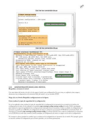 2.3.8  ADMINISTRACIÓN BÁSICA DEL SWITCH.-
Respaldar y restaurar el switch

Una tarea típica del técnico de red es la de cargar al switch una configuración. En este tema, se explicará cómo cargar y
almacenar una configuración en la memoria flash del switch y en un servidor TFTP.

Haga clic en el botón Respaldar configuraciones en la figura.

Cómo realizar la copia de seguridad de la configuración

Ya se ha explicado cómo realizar la copia de seguridad de la configuración en ejecución de un switch en el archivo de
configuración de inicio. Se ha utilizado el comando copy running-config startup-config del modo EXEC privilegiado
para realizar la copia de seguridad de las configuraciones realizadas hasta el momento. Como es sabido, la configuración en
ejecución se guarda en la DRAM y la configuración de inicio se almacena en la sección NVRAM de la memoria Flash. Al
introducir el comando copy running-config startup-config, el software IOS de Cisco copia la configuración en ejecución
en la NVRAM, de modo que cuando el switch arranque, la configuración de inicio se cargue con la nueva configuración.

No siempre se desea guardar los cambios que se realizan en la configuración en ejecución de un switch. Por ejemplo: quizás
se necesite cambiar la configuración por un breve período y no en forma permanente.
 