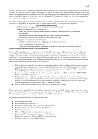 ataques y la mayoría de los conjuntos de herramientas son acompañados por documentación completa que detalla la sintaxis
necesaria para ejecutar el ataque deseado. Debido a que este tipo de pruebas puede tener efectos adversos en la red, se llevan
a cabo bajo condiciones muy controladas, respetando procedimientos documentados detallados en una política de seguridad
de red completa. Por supuesto, si posee una pequeña red para salón de clases, puede trabajar con su instructor para ejecutar
sus propias pruebas de penetración de red.

En el tema siguiente aprenderá la forma de implementar la seguridad de puerto en los switches de Cisco de manera de
asegurar que estas pruebas de seguridad de red no revelen ningún defecto en la configuración de seguridad.




Características de las herramientas de seguridad de red

En realidad, la seguridad de red es un proceso, no un producto. No alcanza con habilitar el switch con una configuración
segura y dar por terminado el trabajo. Para afirmar que una red es segura se debe contar con un plan de seguridad de red
completo que defina la forma de verificar de manera periódica si la red puede enfrentar los más recientes ataques de red
maliciosos. El panorama cambiante de los riesgos de seguridad implica que se debe contar con herramientas de auditoría y
penetración que puedan actualizarse para enfrentar los riesgos de seguridad más recientes. Entre las características comunes
de una moderna herramienta de seguridad de red, se incluyen:

        Identificación de servicio: Las herramientas se utilizan para alcanzar los hosts mediante números de puertos de la
         Autoridad de números asignada por Internet (IANA). Estas herramientas tam       bién deben descubrir un servidor
         FTP ejecutándose en un puerto no estándar o un servidor Web ejecutándose en el puerto 8080. La herramienta
         también debe probar todos los servicios que se ejecutan en el host.
        Soporte para servicios SSL: Pruebas de servicios que utilizan seguridad a nivel SSL, incluyendo HTTPS, SMTP,
         IMAP y certificado de seguridad.
        Pruebas destructivas y no destructivas: Realización de auditorías de seguridad no destructivas de rutina que no
         comprometan o que comprometan en forma moderada e rendimiento de la red. Las herramientas también deben
                                                                    l
         permitir las auditorías destructivas que degradan en forma significativa el rendimiento de la red. Las auditorías
         destructivas permiten ver cómo enfrenta la red los ataques de intrusos.
        Base de datos de vulnerabilidades: Las vulnerabilidades cambian todo el tiempo.


Las herramientas de seguridad de red deben diseñarse para conectarse a un módulo de código y luego ejecutar una prueba
para la vulnerabilidad. De esta manera, se puede mantener una gran base de datos de vulnerabilidades que puede subirse a la
herramienta para asegurar que se están probando las vulnerabilidades más recientes.

Se pueden utilizar las herramientas de seguridad de red para:

        Capturar mensajes de chat
        Capturar archivos de tráfico de NFS
        Capturar solicitudes de HTTP en Formato de registro común
        Capturar mensajes de correo en formato Berkeley mbox
        Capturar contraseñas
        Mostrar URL capturadas del explorador en tiempo real
        Saturar una LAN conmutada con direcciones MAC aleatorias
        Falsificar las respuestas a direcciones DNS y consultas puntuales
        Interceptar paquetes en una LAN conmutada
 