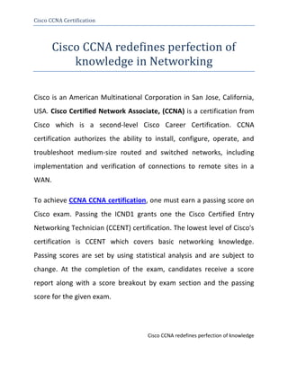 Cisco CCNA Certification




       Cisco CCNA redefines perfection of
           knowledge in Networking

Cisco is an American Multinational Corporation in San Jose, California,
USA. Cisco Certified Network Associate, (CCNA) is a certification from
Cisco which is a second-level Cisco Career Certification. CCNA
certification authorizes the ability to install, configure, operate, and
troubleshoot medium-size routed and switched networks, including
implementation and verification of connections to remote sites in a
WAN.

To achieve CCNA CCNA certification, one must earn a passing score on
Cisco exam. Passing the ICND1 grants one the Cisco Certified Entry
Networking Technician (CCENT) certification. The lowest level of Cisco's
certification is CCENT which covers basic networking knowledge.
Passing scores are set by using statistical analysis and are subject to
change. At the completion of the exam, candidates receive a score
report along with a score breakout by exam section and the passing
score for the given exam.




                                     Cisco CCNA redefines perfection of knowledge
 