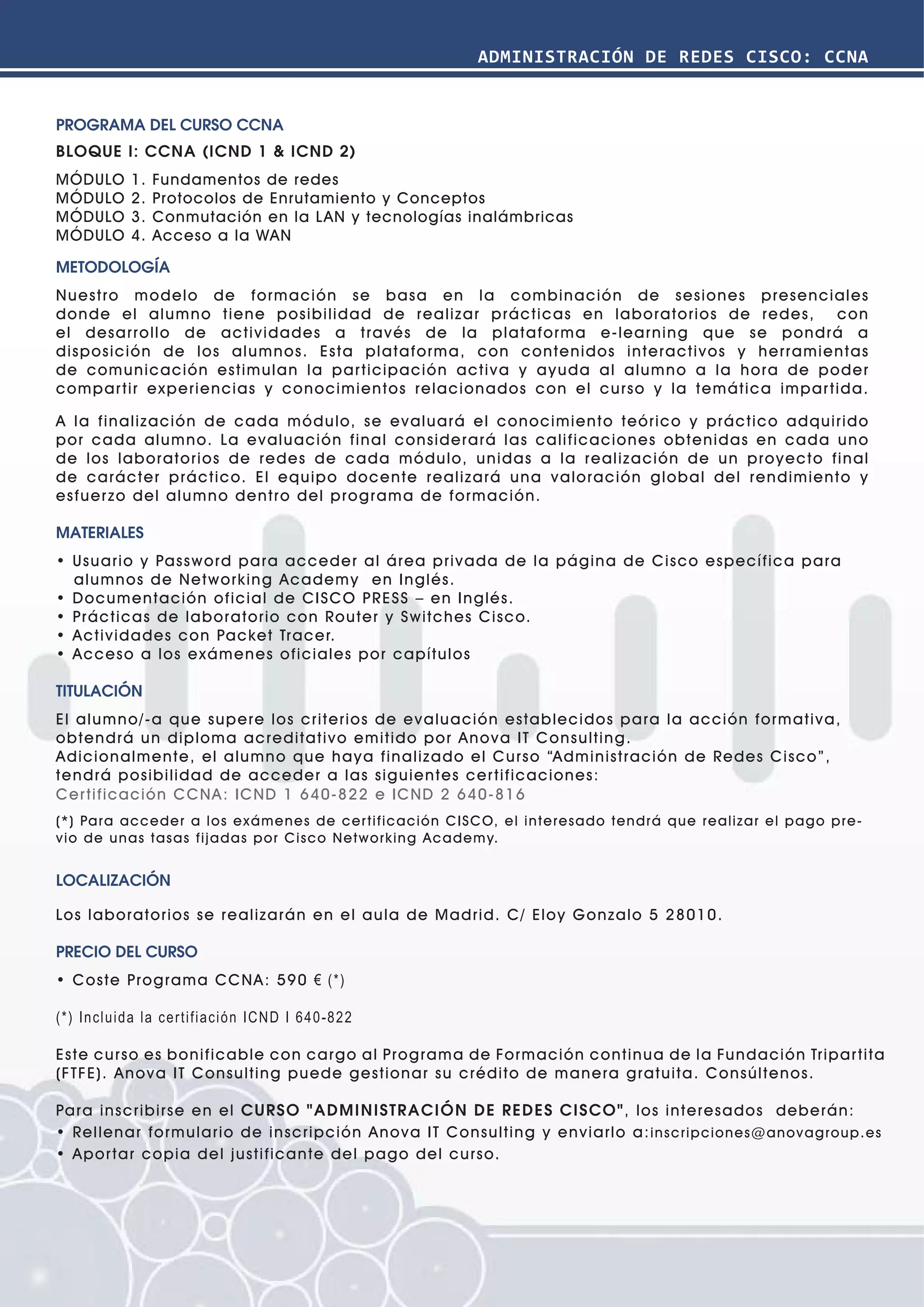 ADMINISTRACIÓN DE REDES CISCO: CCNA


PROGRAMA DEL CURSO CCNA
BLOQUE I: CCNA (ICND 1 & ICND 2)
MÓDULO      1.   Fundamentos de redes
MÓDULO      2.   Protocolos de Enrutamiento y Conceptos
MÓDULO      3.   Conmutación en la LAN y tecnologías inalámbricas
MÓDULO      4.   Acceso a la WAN

METODOLOGÍA
Nuestro modelo de formación se b asa en la combinación de sesiones presenciales
donde el alumno tiene posibilidad de realizar prácticas en laboratorios de redes,      con
el desarrollo de actividades a través de la plataforma e-learning que se pondrá a
disposición de los alumnos. Esta plataforma, con contenidos interactivos y herramientas
de comunicación estimulan la par ticipación activa y ayuda al alumno a la hora de poder
compar tir experiencias y conocimientos relacionados con el curso y la temática impar tida.

A la finalización de cada módulo, se evaluará el conocimiento teórico y práctico adquirido
por cada alumno. La evaluación final considerará las calificaciones obtenidas en cada uno
de los laboratorios de redes de cada módulo, unidas a la realización de un proyecto final
de carácter práctico. El equipo docente realizará una valoración global del rendimiento y
esfuer zo del alumno dentro del programa de formación.

MATERIALES
• Usuario y Password para acceder al á rea privada de la página de Cisco específica para
  alumnos de Networking Academy en Inglés.
• Documentación oficial de CISCO PRESS – en Inglés.
• Prá cticas de laboratorio con Router y Switches Cisco.
• Actividades con Packet Tracer.
• Acceso a los e xámenes oficiales por capítulos

TITULACIÓN
El alumno/-a que supere los criterios de evaluación establecidos para la acción formativa,
obtendrá un diploma acreditativo emitido por Anova IT Consulting.
Adicionalmente, el alumno que haya finalizado el Curso “Administración de Redes Cis co”,
tendrá posibilidad de acceder a las siguientes cer tificaciones:
Cer tificación CCNA : ICND 1 640-822 e ICND 2 640-816
(*) Par a ac c e de r a l o s e xá me n es d e c er t i fi c a ción C IS C O, e l inte re s a d o te nd rá q u e re a liza r e l pago pre-
v io de u n as t asas fi j a d a s p o r C i s c o N et w o r k i ng Aca d e my.


LOCALIZACIÓN

Los laboratorios se realizarán en el aula de Madrid. C/ Eloy Gonzalo 5 28010.

PRECIO DEL CURSO
• Coste Programa CCNA : 590 € (*)

(*) Incluida la certifi ación ICND I 640-822

Este curso es bonificable con cargo al Programa de Formación continua de la Fundación Tripar tita
(FTFE). Anova IT Consulting puede gestionar su crédito de manera gratuita. Consúltenos.

Para inscribirse en el CURSO "ADMINISTRACIÓN DE REDES CISCO", los interesados deberán:
• Rellenar formulario de inscripción Anova IT Consulting y enviarlo a: ins crip cione s @a no vagro up. es
• Apor tar copia del justificante del pago del curso.
 
