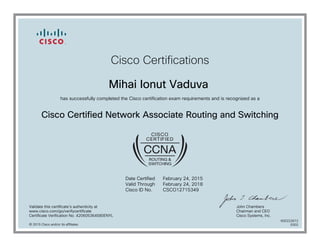 Cisco Certifications
Mihai Ionut Vaduva
has successfully completed the Cisco certification exam requirements and is recognized as a
Cisco Certified Network Associate Routing and Switching
Date Certified
Valid Through
Cisco ID No.
February 24, 2015
February 24, 2018
CSCO12715349
Validate this certificate's authenticity at
www.cisco.com/go/verifycertificate
Certificate Verification No. 420605364580ENYL
John Chambers
Chairman and CEO
Cisco Systems, Inc.
© 2015 Cisco and/or its affiliates
600222672
0302
 