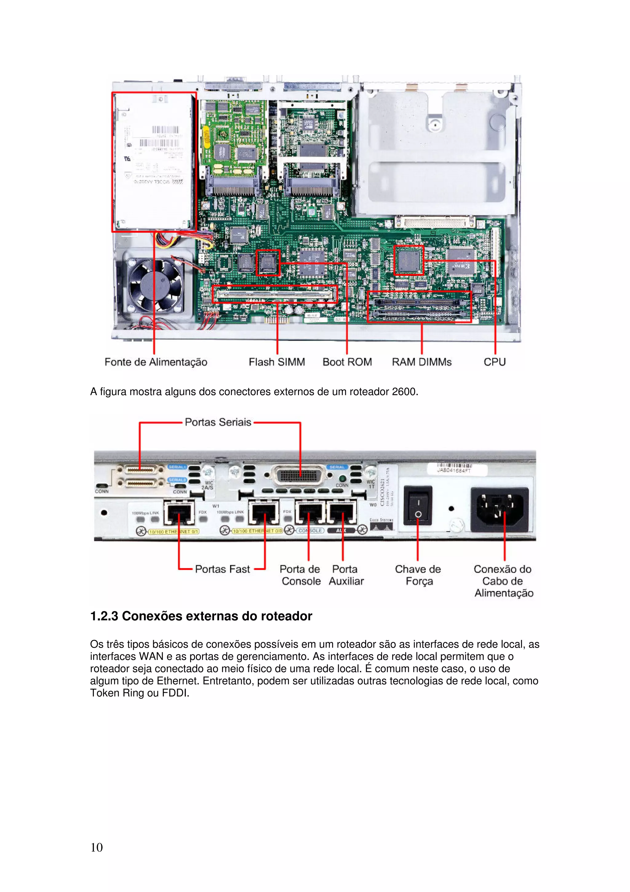 10
A figura mostra alguns dos conectores externos de um roteador 2600.
1.2.3 Conexões externas do roteador
Os três tipos básicos de conexões possíveis em um roteador são as interfaces de rede local, as
interfaces WAN e as portas de gerenciamento. As interfaces de rede local permitem que o
roteador seja conectado ao meio físico de uma rede local. É comum neste caso, o uso de
algum tipo de Ethernet. Entretanto, podem ser utilizadas outras tecnologias de rede local, como
Token Ring ou FDDI.
 