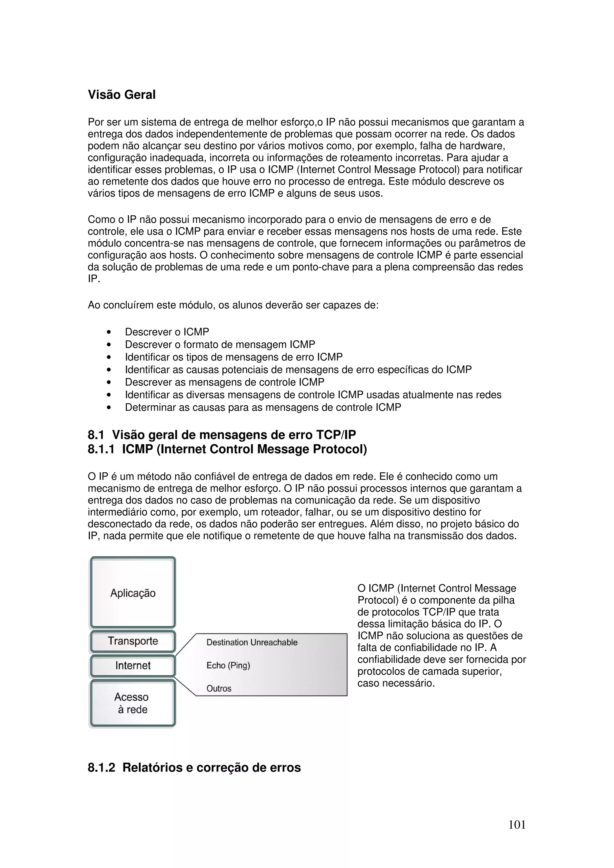 101
Visão Geral
Por ser um sistema de entrega de melhor esforço,o IP não possui mecanismos que garantam a
entrega dos dados independentemente de problemas que possam ocorrer na rede. Os dados
podem não alcançar seu destino por vários motivos como, por exemplo, falha de hardware,
configuração inadequada, incorreta ou informações de roteamento incorretas. Para ajudar a
identificar esses problemas, o IP usa o ICMP (Internet Control Message Protocol) para notificar
ao remetente dos dados que houve erro no processo de entrega. Este módulo descreve os
vários tipos de mensagens de erro ICMP e alguns de seus usos.
Como o IP não possui mecanismo incorporado para o envio de mensagens de erro e de
controle, ele usa o ICMP para enviar e receber essas mensagens nos hosts de uma rede. Este
módulo concentra-se nas mensagens de controle, que fornecem informações ou parâmetros de
configuração aos hosts. O conhecimento sobre mensagens de controle ICMP é parte essencial
da solução de problemas de uma rede e um ponto-chave para a plena compreensão das redes
IP.
Ao concluírem este módulo, os alunos deverão ser capazes de:
• Descrever o ICMP
• Descrever o formato de mensagem ICMP
• Identificar os tipos de mensagens de erro ICMP
• Identificar as causas potenciais de mensagens de erro específicas do ICMP
• Descrever as mensagens de controle ICMP
• Identificar as diversas mensagens de controle ICMP usadas atualmente nas redes
• Determinar as causas para as mensagens de controle ICMP
8.1 Visão geral de mensagens de erro TCP/IP
8.1.1 ICMP (Internet Control Message Protocol)
O IP é um método não confiável de entrega de dados em rede. Ele é conhecido como um
mecanismo de entrega de melhor esforço. O IP não possui processos internos que garantam a
entrega dos dados no caso de problemas na comunicação da rede. Se um dispositivo
intermediário como, por exemplo, um roteador, falhar, ou se um dispositivo destino for
desconectado da rede, os dados não poderão ser entregues. Além disso, no projeto básico do
IP, nada permite que ele notifique o remetente de que houve falha na transmissão dos dados.
O ICMP (Internet Control Message
Protocol) é o componente da pilha
de protocolos TCP/IP que trata
dessa limitação básica do IP. O
ICMP não soluciona as questões de
falta de confiabilidade no IP. A
confiabilidade deve ser fornecida por
protocolos de camada superior,
caso necessário.
8.1.2 Relatórios e correção de erros
 